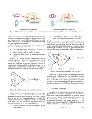 (a) Auditory cortex learns to see (b) Somatosensory cortex learns to see
Figure 2: Neurons learn to do different tasks when original wires are disconnected and reconnected to other senses
neuron will learn to see as in ﬁgure 2a. Similar experiments
disconnect the somatosensory neuron connection to the hand
and connect it to the eyes, it will eventually learn to see as in
ﬁgure 2b. Now, let’s switch context to talk about mimicking
this neural network in computers.
In a software environment, we create a similar model
that has the three major components:
• Cell body that contains the neuron. This neuron is
responsible for doing the computations.
• Input wires that carry out signals as inputs.
• Output wire(s) that transfer the output signal to other
neurons.
Figure 3 is a simple artiﬁcial (computer-one) neural
network that has only one neuron (the orange circle). x1, x2,
and x3 are the inputs to the neuron and they carry numerical
values. The function h is called the hypothesis function. It
computes its value by multiplying the input vector x by a
wight vector w and then the output is passed through an
activation function that computes the ﬁnal scalar output
Figure 3: Artiﬁcial neural network with one neuron
Figure 4 shows a more advanced neural network. Each
vertical set of neurons is called a layer. Layer 1 contains the
neurons that represent inputs. Layer 2 is also called a hidden
layer. It does the core computation. Layer 3 is called the
output layer and does a computation on the data received
from layer 2 and then outputs one ﬁnal result. Now, the
missing information in the one-neuron ﬁgure is:
1) What is the weight vector to be multiplied by the
input vector?
2) After multiplying the two vectors, what is the acti-
vation function that will output the ﬁnal result?
Besides the number of layers and the number of neurons in
each layer, the answers to the above two questions are going
to deﬁne the neural network model. If one could solve, or
model, a speciﬁc mathematical problem by assigning values
to the weight vector and choosing an appropriate activation
function, the neural network model would satisfy its goal.
Figure 4: Artiﬁcial neural network with two layers
In practice, assigning weights and choosing an activation
function is the most challenging part in designing a neural
network. Therefore, computerized training procedures have
been developed to let the software optimize the values of the
weights. In the next two subsections, we discuss the back-
propagation algorithm; the fundamental technique to train a
neural network.
2.2. Activation Functions
As stated in the previous subsection, each layer is com-
posed of a set of neurons. The purpose of each neuron is
to perform a non-linear transformation on the input. Using
the network in Figure 3 as an example, input vector x will
be multiplied by weight vector w. If N is the number of
nodes in a layer, vector x will have a shape of [1, N] and
vector w will have a shape of [N, 1]. Multiplying these two
vectors will result in a scalar [1, 1] value.
x = [x1, x2, ..., xn] (1)
 