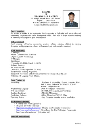 Page 1 of 3
RESUME
OF
MD. KHOLILUR RAHMAN
Safi Monjil, Avenue Road 2/17, Block-C,
Mirpur-12, Dhaka-1216.
Cell: 01738428547, 01785911314
E-mail: kholil0090@gmail.com
Career objective:
To acquire a position in an organization that is appealing a challenging and which offers and
opportunity for professional career development where I shall have to scope to serve company
in achieving the company’s goals and objective.
Self Assessment:
Hard working, self-starter, resourceful, creative, solution oriented, efficient in planning,
delegating and implementing, always self-managed and professionally organized.
Work Experience:
IT Manager,
Abedin Communication & IT Ltd.
( April 13, 2015 - Continuing).
IT Manager,
D&S Group
( November 03, 2014 - March 31, 2015).
Software Engineer,
At, Versorium.net
( March 10, 2013 - September 28, 2014).
The Industrial Training Programme,
Bangladesh Association of Software & Information Services (BASIS) And
Multifocus IT Language Club, Dhaka .
Good Practice In:
Networking : Hardware & Networking, Domain controller Server,
DHCP Server MikroTik LAN/WAN. TCP/ IP
Router Configuration etc.
Programming Language :PHP (CodeIgniter Framework)
Web Development : HTML5, CSS3, Jquery,Ajax,Wordpress
Database Proficiency : MySQL, MS Access
Application Software :Adobe Photoshop CS5, MS Office
Operating System : Any Computer operating system installation.
My Completed Projects:
 Company Info (Web Application)
 Holychild (Website Template)
 http://muhammadtajulislam.com/ (Blogsite Use Codeigniter Framework)
 http://www.jamalpurbarta.com/ (News Paper Site Use Codeigniter Framework)
 http://www.joberhaat.com/ (Job related site)
Academic Qualification:
 