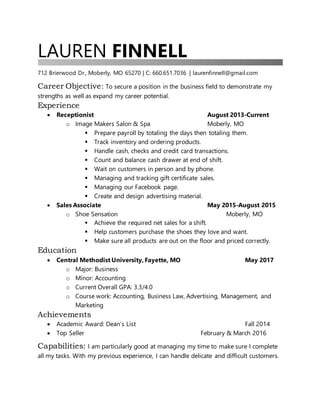 LAUREN FINNELL
712 Brierwood Dr., Moberly, MO 65270 | C: 660.651.7036 | laurenfinnell@gmail.com
Career Objective: To secure a position in the business field to demonstrate my
strengths as well as expand my career potential.
Experience
 Receptionist August 2013-Current
o Image Makers Salon & Spa Moberly, MO
 Prepare payroll by totaling the days then totaling them.
 Track inventory and ordering products.
 Handle cash, checks and credit card transactions.
 Count and balance cash drawer at end of shift.
 Wait on customers in person and by phone.
 Managing and tracking gift certificate sales.
 Managing our Facebook page.
 Create and design advertising material.
 Sales Associate May 2015-August 2015
o Shoe Sensation Moberly, MO
 Achieve the required net sales for a shift.
 Help customers purchase the shoes they love and want.
 Make sure all products are out on the floor and priced correctly.
Education
 Central Methodist University, Fayette, MO May 2017
o Major: Business
o Minor: Accounting
o Current Overall GPA: 3.3/4.0
o Course work: Accounting, Business Law, Advertising, Management, and
Marketing
Achievements
 Academic Award: Dean’s List Fall 2014
 Top Seller February & March 2016
Capabilities: I am particularly good at managing my time to make sure I complete
all my tasks. With my previous experience, I can handle delicate and difficult customers.
 