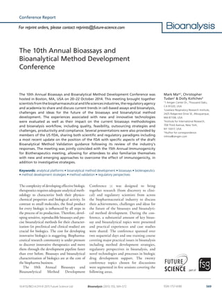 569Bioanalysis (2015) 7(5), 569–572 ISSN 1757-6180
part of
Conference Report
10.4155/BIO.14.319 © 2015 Future Science Ltd
The 10th Annual Bioassays and Bioanalytical Method Development Conference was
hosted in Boston, MA, USA on 20–22 October 2014. This meeting brought together
scientistsfromthebiopharmaceuticalandlifesciencesindustries,theregulatoryagency
and academia to share and discuss current trends in cell-based assays and bioanalysis,
challenges and ideas for the future of the bioassays and bioanalytical method
development. The experiences associated with new and innovative technologies
were evaluated as well as their impact on the current bioassays methodologies
and bioanalysis workflow, including quality, feasibility, outsourcing strategies and
challenges, productivity and compliance. Several presentations were also provided by
members of the US FDA, sharing both scientific and regulatory paradigms including
a most recent update on the position of the FDA with specific aspects of the draft
Bioanalytical Method Validation guidance following its review of the industry’s
responses. The meeting was jointly coincided with the 15th Annual Immunogenicity
for Biotherapeutics meeting, allowing for attendees to also familiarize themselves
with new and emerging approaches to overcome the effect of immunogenicity, in
addition to investigative strategies.
Keywords: analytical platforms • bioanalytical method development • bioassays • bioterapeutics
• method development strategies • method validation • regulatory perspectives
The complexity of developing effective biologic
therapeutics requires adequate analytical meth-
odology to characterize both their physico-
chemical properties and biological activity. In
contrast to small molecules, the final product
for every biologic is influenced by all steps in
the process of its production. Therefore, devel-
oping sensitive, reproducible bioassays and pre-
cise bioanalytical methods for their character-
ization (in preclinical and clinical studies) are
crucial for biologics. The cost for developing
innovative biologics is staggering. Biopharma-
ceutical research community is under pressure
to discover innovative therapeutics and move
them through the development pipeline faster
than ever before. Bioassays and bioanalytical
characterization of biologics are at the core of
the biopharma business.
The 10th Annual Bioassays and
Bioanawlytical Method Development
Conference [1] was designed to bring
together research (from discovery to clini-
cal) and regulatory scientists from across
the biopharmaceutical industry to discuss
their achievements, challenges and ideas for
the future of the bioassays and bioanalyti-
cal method development. During the con-
ference, a substantial amount of key bioas-
say and bioanalytical topics were presented
and practical experiences and case studies
were shared. The conference spanned over
two sequential days and one training course
covering major practical issues in bioanalysis
including method development strategies,
regulatory perspectives in bioanalysis, and
novel technologies and processes in biologic
drug development support. The twenty
conference topics chosen for discussions
were segmented in five sessions covering the
following areas.
The 10th Annual Bioassays and
Bioanalytical Method Development
Conference
Mark Ma*,1
, Christopher
Tudan2
& Dolly Koltchev3
1
1 Amgen Center Dr., Thousand Oaks,
CA 91320, USA
2
Lovelace Respiratory Research Institute,
2425 Ridgecrest Drive SE, Albuquerque,
NM 87108, USA
3
Institute for International Research,
708 Third Avenue, New York,
NY 10017, USA
*Author for correspondence:
mhma@amgen.com
For reprint orders, please contact reprints@future-science.com
 