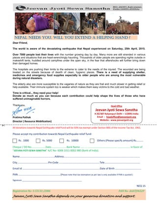 Registration No- S-55133 /2006 PAN No- AAATJ9652P
Jeevan Jyoti Sewa Sanstha depends on your generous donation and support..
✄
Dear Friend,
The world is aware of the devastating earthquake that Nepal experienced on Saturday, 25th April, 2015.
Over 7000 people lost their lives with the number growing day by day. Many more are still stranded in various
places and situations that are heart-wrenchingly haunting. Thousands of older people are spending nights outside in
makeshift tents, huddled around campfires under the open sky, in the fear that aftershocks will further bring down
their damaged homes.
The hospitals are pushing their limits to the extreme to cater to the needs of the injured. The wounded are being
treated on the streets because of dearth of clean, hygienic places. There is a need of supplying shelter,
medicines and emergency food supplies especially to older people who are among the most vulnerable
during natural disasters.
The elderly also are more susceptible to the vagaries of nature as they are frail and much slower in getting relief or
help available. Their immune system too is weaker which makes them easy victims to the cold and bad weather.
Time is critical... they need your help!
Donate as much as you can because each contribution could help shape the lives of those who have
suffered unimaginable horrors.
Thank you.
Pratima Pathak
Director ( Resource Mobilization)
All donations towards Nepal Earthquake relief fund will be 50% tax exempt under Section 80G of the Income Tax Act, 1961.
Please accept my contribution towards Nepal Earthquake relief fund:
Rs . 1000 Rs. 5000 Rs. 10000 Others (Please specify amount) Rs………..
Cheque / DD No………………….Date……………………Bank Name …… … ……………………………………... ………………. in favor of
“JEEVAN JYOTI SEWA SANSTHA” A/C No- 6006 1011 0002 980 (Bank of India).
Name………………………………………………Address………………………………………………………………………………………………………
City…………………………………………Pin Code .....…………………………………………………Tele……………………………………………….
Email id ………………………………………………………………………………………………………..Date of Birth ………………………………….
PAN ……………………………………………………..…(Please note that tax exemption as per law is only available if PAN is quoted )
Signature ____________________________________________________
NEQ-15
Nepal needs you. Will you extend a helping hand ?
Head Office
Jeevan Jyoti Sewa Sanstha
# 20/387 Kalyanpuri Delhi – 110091 India
Email : headoffice@jeevanjyoti.org
Website : www.jeevanjyoti.org
 