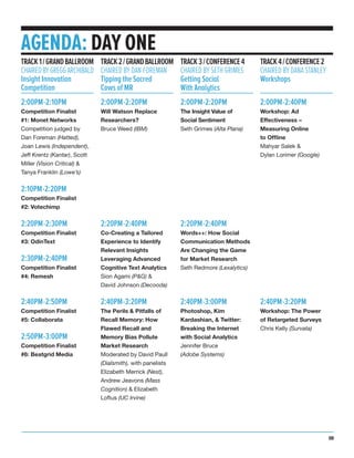 AGENDA: DAY ONE
2:00PM-2:10PM
Competition Finalist
#1: Monet Networks
Competition judged by
Dan Foreman (Hatted),
Joan Lewis (Independent),
Jeff Krentz (Kantar), Scott
Miller (Vision Critical) &
Tanya Franklin (Lowe’s)
2:10PM-2:20PM
Competition Finalist
#2: Votechimp
2:20PM-2:30PM
Competition Finalist
#3: OdinText
2:30PM-2:40PM
Competition Finalist
#4: Remesh
2:40PM-2:50PM
Competition Finalist
#5: Collaborata
2:50PM-3:00PM
Competition Finalist
#6: Beatgrid Media
TRACK1/GRANDBALLROOM
CHAIREDBYGREGGARCHIBALD
Insight Innovation
Competition
2:00PM-2:20PM
Will Watson Replace
Researchers?
Bruce Weed (IBM)
2:20PM-2:40PM
Co-Creating a Tailored
Experience to Identify
Relevant Insights
Leveraging Advanced
Cognitive Text Analytics
Sion Agami (P&G) &
David Johnson (Decooda)
2:40PM-3:20PM
The Perils & Pitfalls of
Recall Memory: How
Flawed Recall and
Memory Bias Pollute
Market Research
Moderated by David Paull
(Dialsmith), with panelists
Elizabeth Merrick (Nest),
Andrew Jeavons (Mass
Cognition) & Elizabeth
Loftus (UC Irvine)
TRACK2/GRANDBALLROOM
CHAIRED BY DAN FOREMAN
Tipping the Sacred
Cows of MR
2:00PM-2:20PM
The Insight Value of
Social Sentiment
Seth Grimes (Alta Plana)
2:20PM-2:40PM
Words++: How Social
Communication Methods
Are Changing the Game
for Market Research
Seth Redmore (Lexalytics)
2:40PM-3:00PM
Photoshop, Kim
Kardashian, & Twitter:
Breaking the Internet
with Social Analytics
Jennifer Bruce
(Adobe Systems)
TRACK3/CONFERENCE4
CHAIRED BY SETH GRIMES
Getting Social
With Analytics
2:00PM-2:40PM
Workshop: Ad
Effectiveness –
Measuring Online
to Offline
Mahyar Salek &
Dylan Lorimer (Google)
2:40PM-3:20PM
Workshop: The Power
of Retargeted Surveys
Chris Kelly (Survata)
TRACK4/CONFERENCE2
CHAIRED BY DANA STANLEY
Workshops
09
 