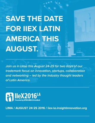 SAVE THE DATE
FOR IIEX LATIN
AMERICA THIS
AUGUST.
LIMA / AUGUST 24-25 2016 / iiex-la.insightinnovation.org
Join us in Lima this August 24-25 for two days of our
trademark focus on innovation, startups, collaboration
and networking – led by the industry thought leaders
of Latin America.
 