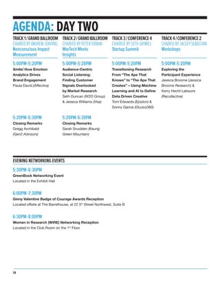 5:30PM-6:30PM
GreenBook Networking Event
Located in the Exhibit Hall
6:00PM-7:30PM
Ginny Valentine Badge of Courage Awards Reception
Located offsite at The Barrelhouse, at 22 5th
Street Northwest, Suite B
6:30PM-8:00PM
Women in Research (WiRE) Networking Reception
Located in the Club Room on the 1st
Floor
AGENDA: DAY TWO
5:00PM-5:20PM
Smile! How Emotion
Analytics Drives
Brand Engagement
Paula David (Affectiva)
5:20PM-5:30PM
Closing Remarks
Gregg Archibald
(Gen2 Advisors)
TRACK1/GRANDBALLROOM
CHAIREDBYANDREWJEAVONS
Nonconscious Impact
Measurement
5:00PM-5:20PM
Audience-Centric
Social Listening:
Finding Customer
Signals Overlooked
by Market Research
Seth Duncan (W2O Group)
& Jessica Williams (Visa)
5:20PM-5:30PM
Closing Remarks
Sarah Snudden (Keurig
Green Mountain)
TRACK2/GRANDBALLROOM
CHAIRED BY PETER ORBAN
MarTech Meets
Insights
5:00PM-5:20PM
Transitioning Research
From “The Ape That
Knows” to “The Ape That
Creates” – Using Machine
Learning and AI to Define
Data Driven Creative
Tom Edwards (Epsilon) &
Sonny Garcia (Oculus360)
TRACK3/CONFERENCE4
CHAIRED BY SETH GRIMES
Startup Summit
5:00PM-5:20PM
Exploring the
Participant Experience
Jessica Broome (Jessica
Broome Research) &
Kerry Hecht Labsuirs
(Recollective)
TRACK4/CONFERENCE2
CHAIREDBYJACEEYSEBASTIAN
Workshops
EVENING NETWORKING EVENTS
18
 