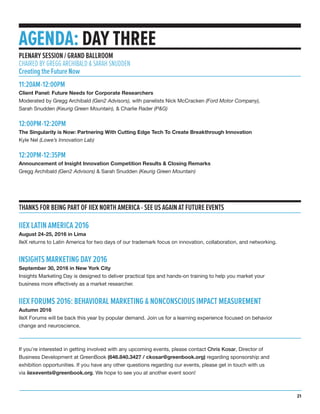THANKS FOR BEING PART OF IIEX NORTH AMERICA - SEE US AGAIN AT FUTURE EVENTS
IIEX LATIN AMERICA 2016
August 24-25, 2016 in Lima
IIeX returns to Latin America for two days of our trademark focus on innovation, collaboration, and networking.
INSIGHTS MARKETING DAY 2016
September 30, 2016 in New York City
Insights Marketing Day is designed to deliver practical tips and hands-on training to help you market your
business more effectively as a market researcher.
IIEX FORUMS 2016: BEHAVIORAL MARKETING & NONCONSCIOUS IMPACT MEASUREMENT
Autumn 2016
IIeX Forums will be back this year by popular demand. Join us for a learning experience focused on behavior
change and neuroscience.
If you’re interested in getting involved with any upcoming events, please contact Chris Kosar, Director of
Business Development at GreenBook (646.840.3427 / ckosar@greenbook.org) regarding sponsorship and
exhibition opportunities. If you have any other questions regarding our events, please get in touch with us
via iiexevents@greenbook.org. We hope to see you at another event soon!
AGENDA: DAY THREE
11:20AM-12:00PM
Client Panel: Future Needs for Corporate Researchers
Moderated by Gregg Archibald (Gen2 Advisors), with panelists Nick McCracken (Ford Motor Company),
Sarah Snudden (Keurig Green Mountain), & Charlie Rader (P&G)
12:00PM-12:20PM
The Singularity is Now: Partnering With Cutting Edge Tech To Create Breakthrough Innovation
Kyle Nel (Lowe’s Innovation Lab)
12:20PM-12:35PM
Announcement of Insight Innovation Competition Results & Closing Remarks
Gregg Archibald (Gen2 Advisors) & Sarah Snudden (Keurig Green Mountain)
PLENARY SESSION / GRAND BALLROOM
CHAIRED BY GREGG ARCHIBALD & SARAH SNUDDEN
Creating the Future Now
21
 