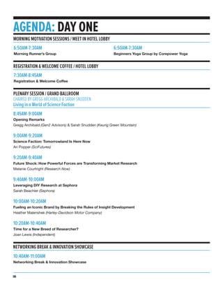 MORNING MOTIVATION SESSIONS / MEET IN HOTEL LOBBY
AGENDA: DAY ONE
8:45AM-9:00AM
Opening Remarks
Gregg Archibald (Gen2 Advisors) & Sarah Snudden (Keurig Green Mountain)
9:00AM-9:20AM
Science Faction: Tomorrowland Is Here Now
Ari Popper (SciFutures)
9:20AM-9:40AM
Future Shock: How Powerful Forces are Transforming Market Research
Melanie Courtright (Research Now)
9:40AM-10:00AM
Leveraging DIY Research at Sephora
Sarah Beachler (Sephora)
10:00AM-10:20AM
Fueling an Iconic Brand by Breaking the Rules of Insight Development
Heather Malenshek (Harley-Davidson Motor Company)
10:20AM-10:40AM
Time for a New Breed of Researcher?
Joan Lewis (Independent)
PLENARY SESSION / GRAND BALLROOM
CHAIRED BY GREGG ARCHIBALD & SARAH SNUDDEN
Living in a World of Science Faction
6:50AM-7:30AM
Morning Runner’s Group
NETWORKING BREAK & INNOVATION SHOWCASE
10:40AM-11:00AM
Networking Break & Innovation Showcase
06
REGISTRATION & WELCOME COFFEE / HOTEL LOBBY
7:30AM-8:45AM
Registration & Welcome Coffee
6:50AM-7:30AM
Beginners Yoga Group by Corepower Yoga
 