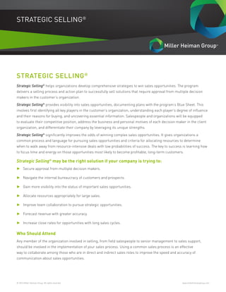 © 2016 Miller Heiman Group. All rights reserved.	 www.millerheimangroup.com
STRATEGIC SELLING®
STRATEGIC SELLING®
Strategic Selling®
helps organizations develop comprehensive strategies to win sales opportunities. The program
delivers a selling process and action plan to successfully sell solutions that require approval from multiple decision
makers in the customer’s organization.
Strategic Selling®
provides visibility into sales opportunities, documenting plans with the program’s Blue Sheet. This
involves first identifying all key players in the customer’s organization, understanding each player’s degree of influence
and their reasons for buying, and uncovering essential information. Salespeople and organizations will be equipped
to evaluate their competitive position, address the business and personal motives of each decision maker in the client
organization, and differentiate their company by leveraging its unique strengths.
Strategic Selling®
significantly improves the odds of winning complex sales opportunities. It gives organizations a
common process and language for pursuing sales opportunities and criteria for allocating resources to determine
when to walk away from resource-intensive deals with low probabilities of success. The key to success is learning how
to focus time and energy on those opportunities most likely to become profitable, long-term customers.
Strategic Selling®
may be the right solution if your company is trying to:
►► Secure approval from multiple decision makers.
►► Navigate the internal bureaucracy of customers and prospects.
►► Gain more visibility into the status of important sales opportunities.
►► Allocate resources appropriately for large sales.
►► Improve team collaboration to pursue strategic opportunities.
►► Forecast revenue with greater accuracy.
►► Increase close rates for opportunities with long sales cycles.
Who Should Attend
Any member of the organization involved in selling, from field salespeople to senior management to sales support,
should be involved in the implementation of your sales process. Using a common sales process is an effective
way to collaborate among those who are in direct and indirect sales roles to improve the speed and accuracy of
communication about sales opportunities.
 