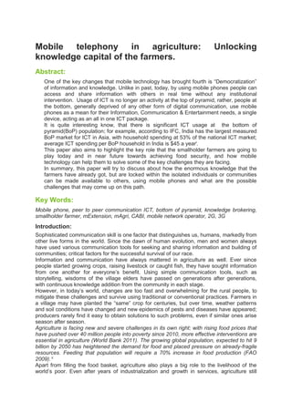 Mobile telephony in agriculture: Unlocking
knowledge capital of the farmers.
Abstract:
One of the key changes that mobile technology has brought fourth is “Democratization”
of information and knowledge. Unlike in past, today, by using mobile phones people can
access and share information with others in real time without any institutional
intervention. Usage of ICT is no longer an activity at the top of pyramid, rather, people at
the bottom, generally deprived of any other form of digital communication, use mobile
phones as a mean for their Information, Communication & Entertainment needs, a single
device, acting as an all in one ICT package.
It is quite interesting know, that there is significant ICT usage at the bottom of
pyramid(BoP) population; for example, according to IFC, India has the largest measured
BoP market for ICT in Asia, with household spending at 53% of the national ICT market;
average ICT spending per BoP household in India is $45 a yeari
.
This paper also aims to highlight the key role that the smallholder farmers are going to
play today and in near future towards achieving food security, and how mobile
technology can help them to solve some of the key challenges they are facing.
In summary, this paper will try to discuss about how the enormous knowledge that the
farmers have already got, but are locked within the isolated individuals or communities
can be made available to others, using mobile phones and what are the possible
challenges that may come up on this path.
Key Words:
Mobile phone, peer to peer communication ICT, bottom of pyramid, knowledge brokering,
smallholder farmer, mExtension, mAgri, CABI, mobile network operator, 2G, 3G
Introduction:
Sophisticated communication skill is one factor that distinguishes us, humans, markedly from
other live forms in the world. Since the dawn of human evolution, men and women always
have used various communication tools for seeking and sharing information and building of
communities; critical factors for the successful survival of our race.
Information and communication have always mattered in agriculture as well. Ever since
people started growing crops, raising livestock or caught fish, they have sought information
from one another for everyone’s benefit. Using simple communication tools, such as
storytelling, wisdoms of the village elders have passed on generations after generations,
with continuous knowledge addition from the community in each stage.
However, in today’s world, changes are too fast and overwhelming for the rural people, to
mitigate these challenges and survive using traditional or conventional practices. Farmers in
a village may have planted the “same” crop for centuries, but over time, weather patterns
and soil conditions have changed and new epidemics of pests and diseases have appeared;
producers rarely find it easy to obtain solutions to such problems, even if similar ones arise
season after season.
Agriculture is facing new and severe challenges in its own right; with rising food prices that
have pushed over 40 million people into poverty since 2010, more effective interventions are
essential in agriculture (World Bank 2011). The growing global population, expected to hit 9
billion by 2050 has heightened the demand for food and placed pressure on already-fragile
resources. Feeding that population will require a 70% increase in food production (FAO
2009). ii
Apart from filling the food basket, agriculture also plays a big role to the livelihood of the
world’s poor. Even after years of industrialization and growth in services, agriculture still
 
