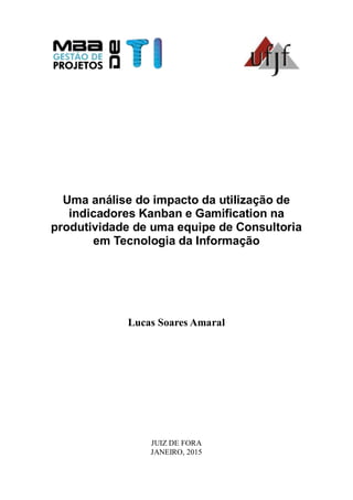 Uma análise do impacto da utilização de
indicadores Kanban e Gamification na
produtividade de uma equipe de Consultoria
em Tecnologia da Informação
Lucas Soares Amaral
JUIZ DE FORA
JANEIRO, 2015
 