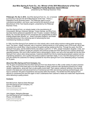 Ace Wire Spring & Form Co., Inc. Winner of the 2015 Manufacturer of the Year
Premo J. Pappafava Family Business Award Winner
presented by the Pittsburgh Business Times
Pittsburgh, PA, Dec 4, 2015 - Ace Wire Spring & Form Co., Inc. is honored
to announce it has won the 2015 Manufacturer of the Year - Premo J.
Pappafava Family Business Award. The Pittsburgh region’s proud
manufacturing tradition, and future, was honored at the eleventh annual
Manufacturer of the Year Awards program, presented by the Pittsburgh
Business Times.
Ace Wire Spring & Form, an industry leader in the manufacturing of
Compression Springs, Extension Springs, Torsion Springs, and Wire Form,
has been family owned and operated for over 75 years. Located in McKees
Rocks, PA, Ace Wire Spring & Form recognizes and congratulates its fellow
finalists Edward Marc Brands, Inc., Sloan Lubrication Systems, and Walter
Long Manufacturing in the continuing work of advancing the local
manufacturing industry as a whole.
In 1939, Ace Wire Spring & Form started out in the industry with a small coiling machine making garter springs by
hand. The owner, Joseph Vodvarka, was a machinist, working hands-on in the upstairs room of his house, which was
converted into a small office / shop to produce the garter springs needed at the time. Through the years, Ace Wire
Spring & Form grew, and the belief of family was always a part of it. In 1976, Joseph Vodvarka's daughter, Linda, and
her husband Rich Froehlich, bought the company and continue to keep Ace Wire Spring & Form a family owned and
operated business. Rich and Linda Froehlich have a strong belief in family, and carry over that belief into the Ace Wire
Spring & Form culture when doing business. Customers benefit from this by receiving personalized customer service,
engineering assistance, and a quality final product suited to meet their needs. In turn, Ace Wire Spring & Form is the
one who thanks the customers for making it possible for Ace Wire Spring & Form to be celebrating being in business
for 76 years.
About Ace Wire Spring and Form Company, Inc.
The 76 years of experience that Ace Wire Spring & Form has allows them to offer a wide variety of custom precision
springs. They have a first-class team of on-site engineers to assist customers with developing solutions for a large
variety of applications, along with their on-site quality control staff. Their veteran craftsmen working in the shop are
trained in the latest and most advanced forms of mechanical and CNC wire forming machines and techniques, and
have a combined 100 years of experience and success within the industry. The benefit Ace Wire Spring & Form
delivers to companies time and time again is that it understands their customer’s needs and meets their requirements
while delivering a quality product.
Contacts:
Bob McCormick, National Sales Manager
Ace Wire Spring & Form Company, Inc.
Phone: 412-458-4831
bmccormick@acewirespring.com
www.acewirespring.com
John Higgins, Marketing Manager
Ace Wire Spring & Form Company, Inc.
Phone: 412-458-4830
jhiggins@acewirespring.com
www.acewirespring.com
 