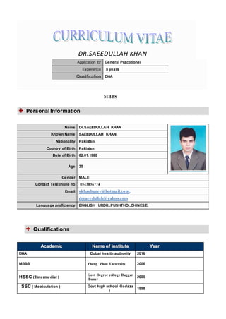 MBBS
Name Dr.SAEEDULLAH KHAN
Known Name SAEEDULLAH KHAN
Nationality Pakistani
Country of Birth Pakistan
Date of Birth 02.01.1980
Age 35
Gender MALE
Contact Telephone no 0543836774
Email skhanbuner@hotmail.com.
drsaeedullah@yahoo.com
Language proficiency ENGLISH URDU,,PUSHTHO,,CHINESE.
AAccaaddeemmiicc NNaammee ooff iinnssttiittuuttee YYeeaarr
DHA Dubai health authority 2016
MBBS Zheng Zhou University 2006
HSSC ( Intermediat )
Govt Degree college Daggar
Buner
2000
SSC ( Metriculation ) Govt high school Gadaza
i
1998
DR.SAEEDULLAH KHAN
Application for General Practitioner
Experience 8 years
Qualification DHA
PersonalInformation
Qualifications
 