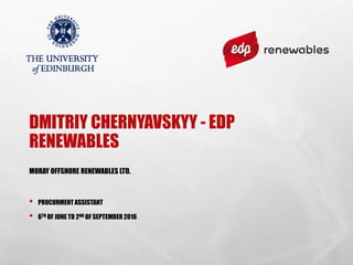 DMITRIY CHERNYAVSKYY - EDP
RENEWABLES
MORAY OFFSHORE RENEWABLES LTD.
• PROCURMENT ASSISTANT
• 6TH OF JUNE TO 2ND OF SEPTEMBER 2016
 