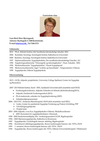 1
Curriculum vitae
Lene Berit Skov Bjerregaard,
Adresse: Skyttegade 5, 5300 Kerteminde.
E-mail lebj@ucsj.dk, Tel 7248 2173
Uddannelse
2011 Ph.d., Klinisk Institut, Det Sundhedsvidenskabelige fakultet, SDU.
2004 Kandidat, Sociologi, Sociologisk Institut, Københavns Universitet
2000 Bachelor, Sociologi, Sociologisk Institut, Københavns Universitet
1997 Diplomuddannelse, Sygeplejeledelse, Det sundhedsvidenskabelige Fakultet, AU
1996 Suppleringsuddannelse “Omsorgetik og teknologikultur”, Hum. Fakultet, SDU
1994 Moduluddannelse ”Sygeplejeledelse”, Dansk Sygeplejeråd
1992 Merkonomuddannelse, faget ”Ledelse og Samarbejde”, Tietgensskolen i Odense
1990 Sygeplejerske, Odense Sygeplejeskole
Erhvervserfaring
2015 – UCSJ, Adjunkt, projektleder, University College Sjælland, Center for Sygepleje
og Bioanalyse
2007- 2015 Klinisk Institut, Sund – SDU, Syddansk Universitet (delt ansættelse med OUH)
 Forskningskoordinator, Adjunkt, Enheden for Klinisk alkoholforskning(2013),
 Adjunkt, Pædiatrisk Forskningsenhed (2011)
 Ph.d-studerende, enheden for Sygeplejeforskning (2007)
 Arbejdsmiljørepræsentant
2006 – 2013 H.C. Andersen Børnehospital, OUH (delt ansættelse med SDU)
 Leder, Center for pædiatrisk Sygepleje Forskning og Praksis Udvikling, PSP
 Udviklingssygelejerske
 Projekt leder
2003 - 2006 Adjunkt, cvsu-Fyn, Sygeplejeskolen i Odense, Modulkoordinator
 2005: Konsulent for sygeplejedirektører i Danmark
1998 - 2002 Studentermedhjælp, hhv. forskningsassistent UCSF, Rigshospitalet
1998 – 2002 Hjemmesygeplejerske, Københavns Kommune
1997 Sygeplejerske, Cardiologisk intensiv afdeling, Rigshospitalet
1996 Konstitueret afdelingssygeplejerske, thorax-karkirurgisk Intensiv afd. VITA, OUH
1995 1. assistent, thorax-karkirurgisk Intensiv afd. VITA , OUH
1994 Sygeplejerske, thorax-karkirurgisk afd. VITA, Odense Universitetshospital. Tillidsmand
 