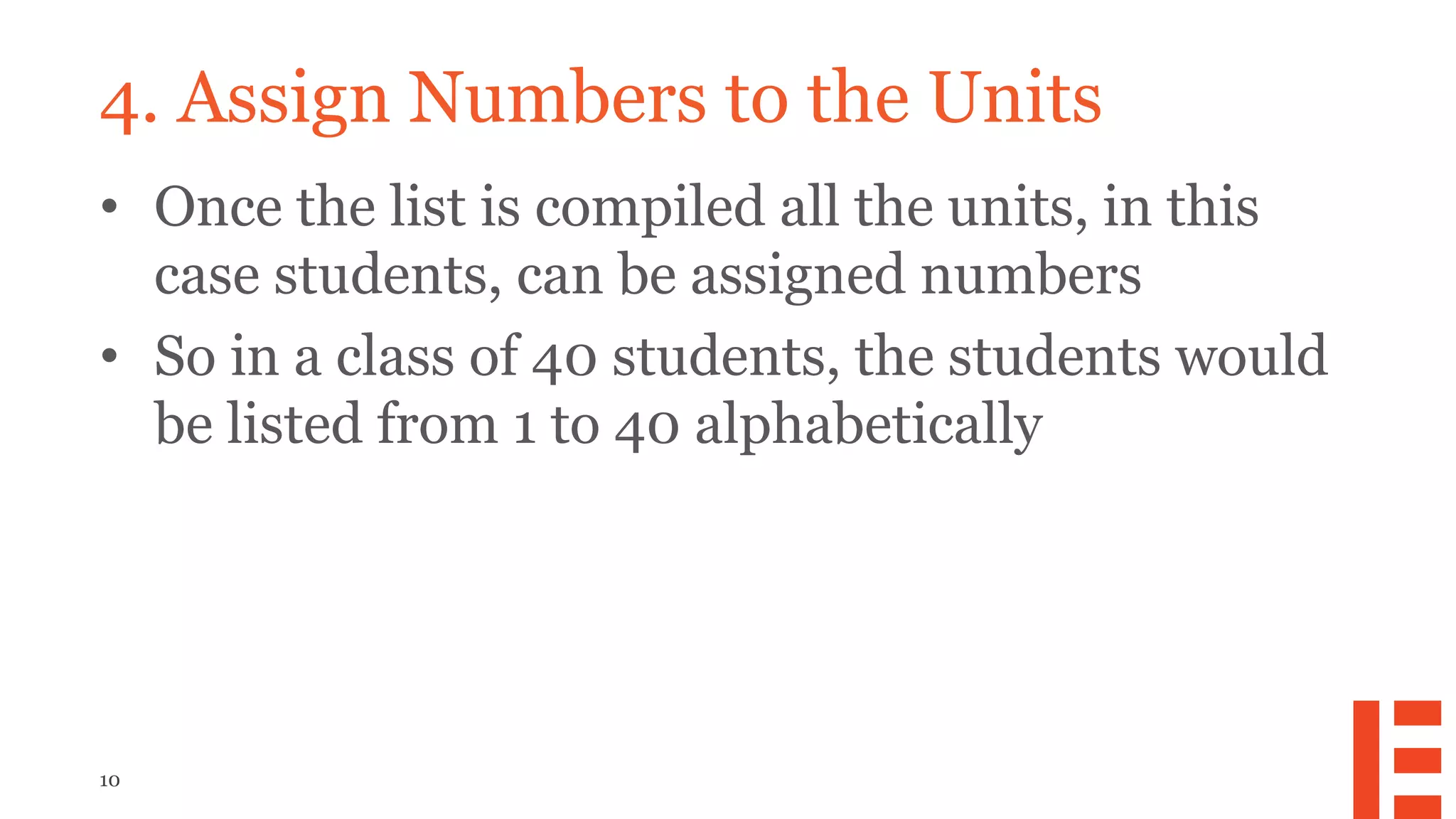 10
4. Assign Numbers to the Units
• Once the list is compiled all the units, in this
case students, can be assigned numbers
• So in a class of 40 students, the students would
be listed from 1 to 40 alphabetically
 