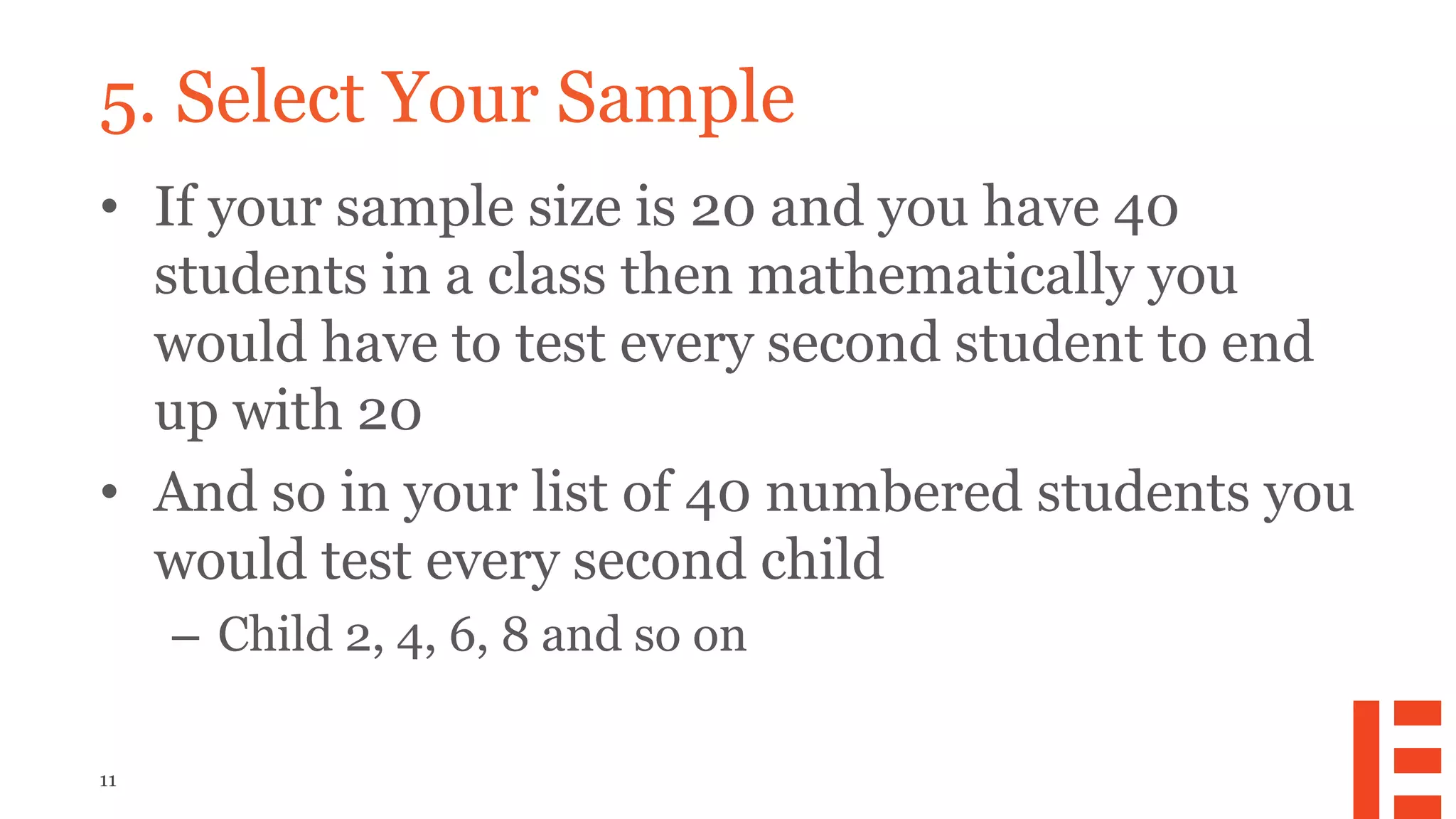 11
5. Select Your Sample
• If your sample size is 20 and you have 40
students in a class then mathematically you
would have to test every second student to end
up with 20
• And so in your list of 40 numbered students you
would test every second child
– Child 2, 4, 6, 8 and so on
 