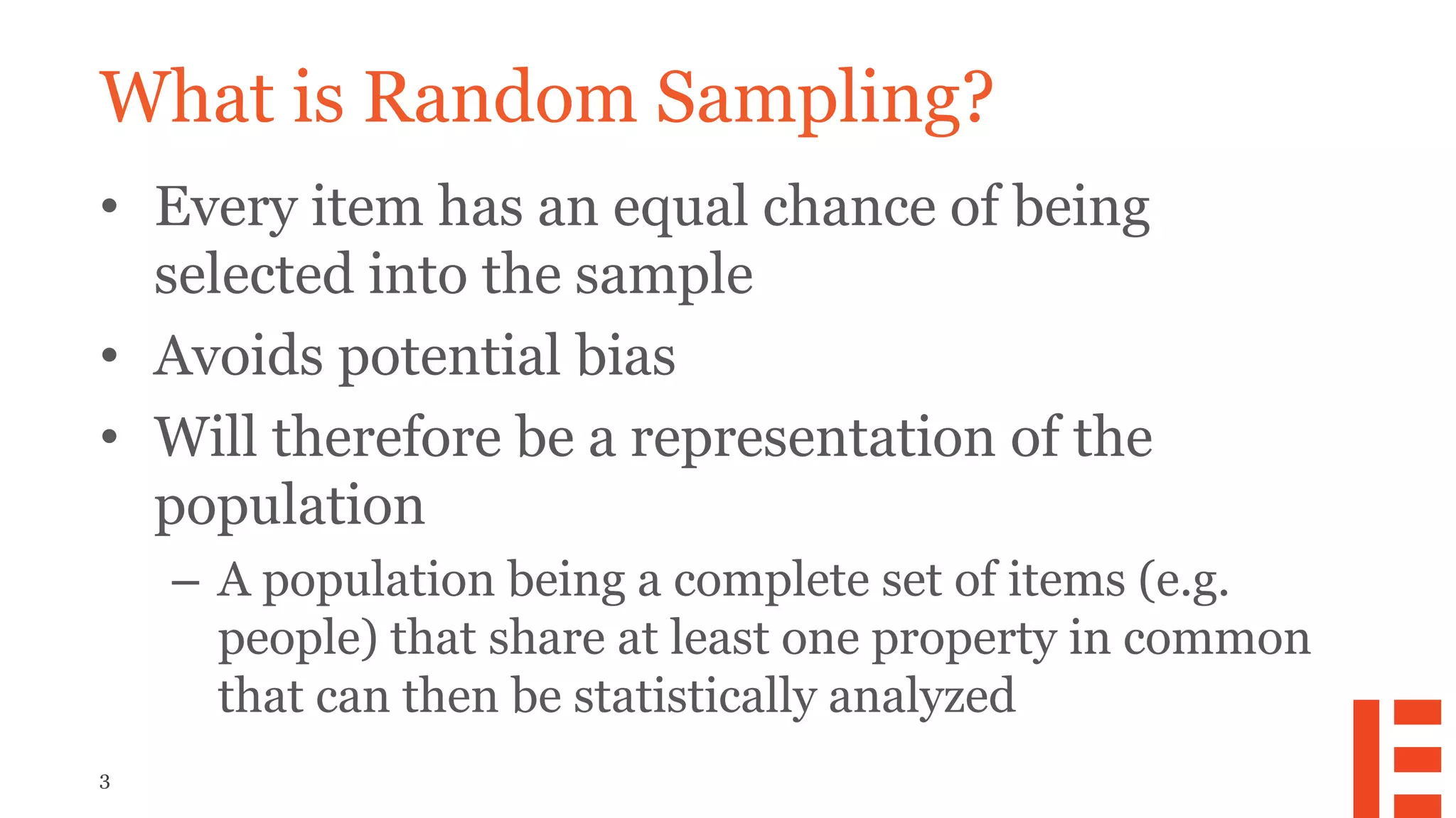 3
What is Random Sampling?
• Every item has an equal chance of being
selected into the sample
• Avoids potential bias
• Will therefore be a representation of the
population
– A population being a complete set of items (e.g.
people) that share at least one property in common
that can then be statistically analyzed
 