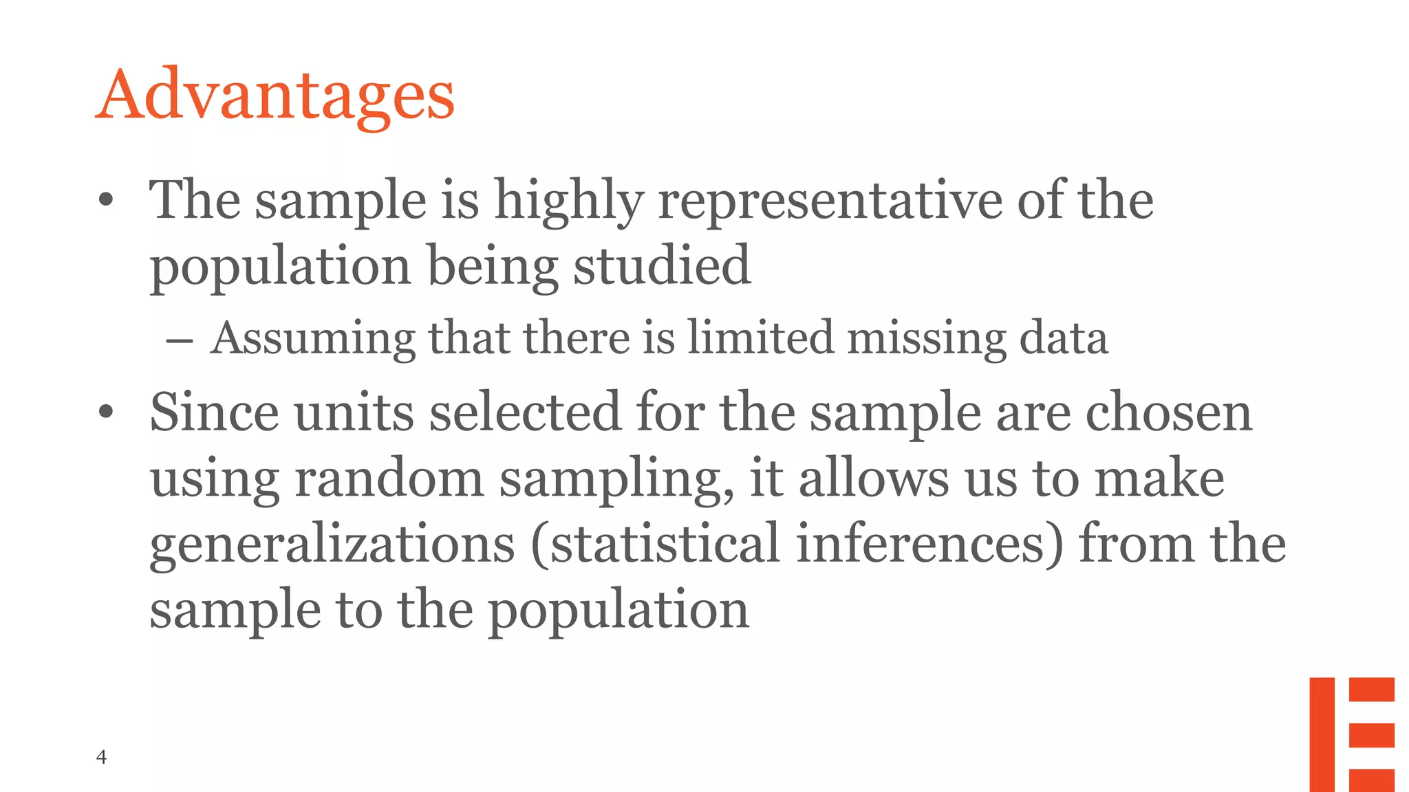 4
Advantages
• The sample is highly representative of the
population being studied
– Assuming that there is limited missing data
• Since units selected for the sample are chosen
using random sampling, it allows us to make
generalizations (statistical inferences) from the
sample to the population
 