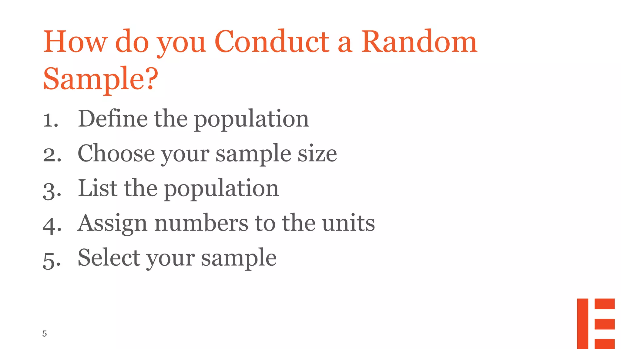 5
How do you Conduct a Random
Sample?
1. Define the population
2. Choose your sample size
3. List the population
4. Assign numbers to the units
5. Select your sample
 
