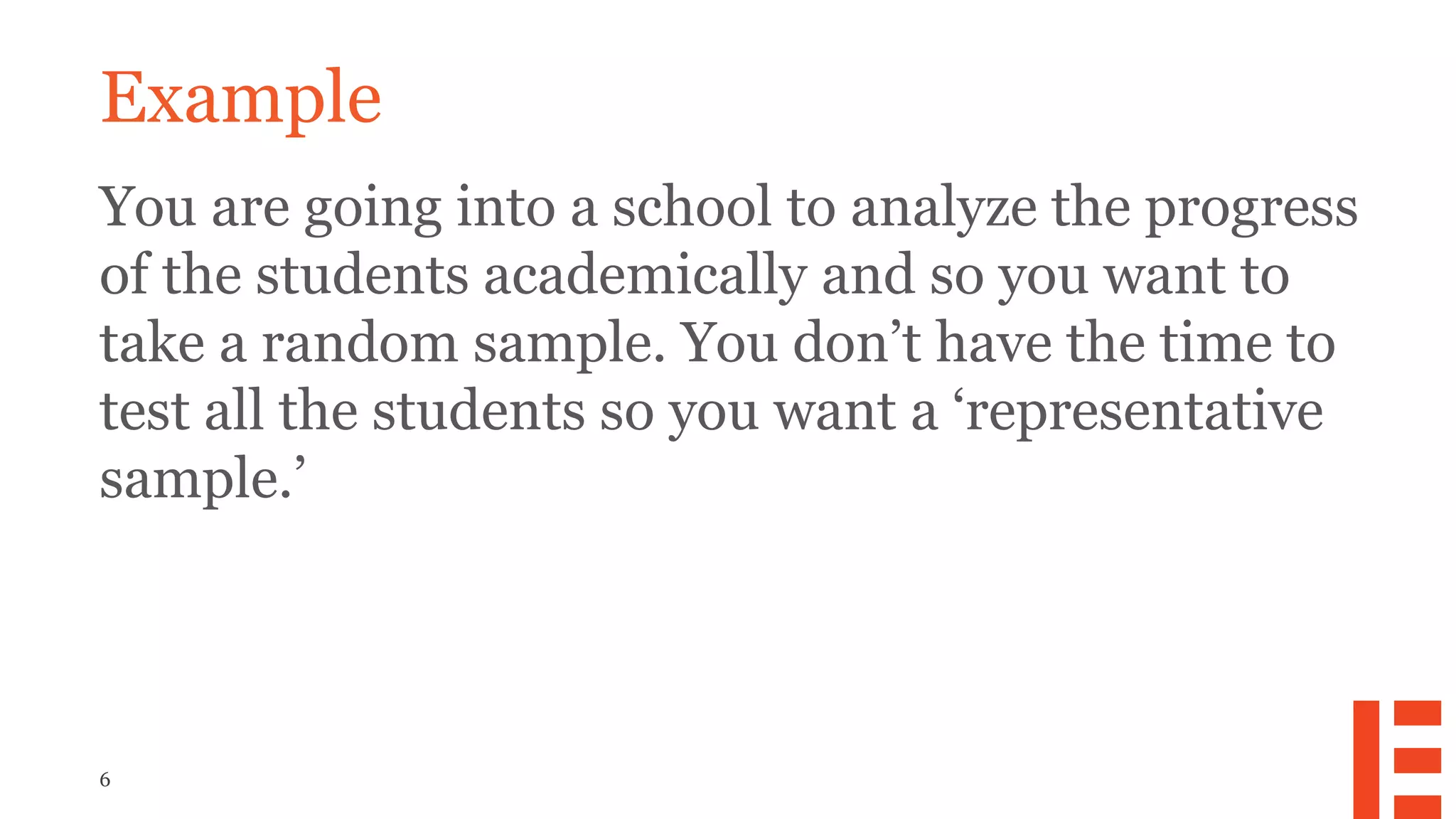 6
Example
You are going into a school to analyze the progress
of the students academically and so you want to
take a random sample. You don’t have the time to
test all the students so you want a ‘representative
sample.’
 
