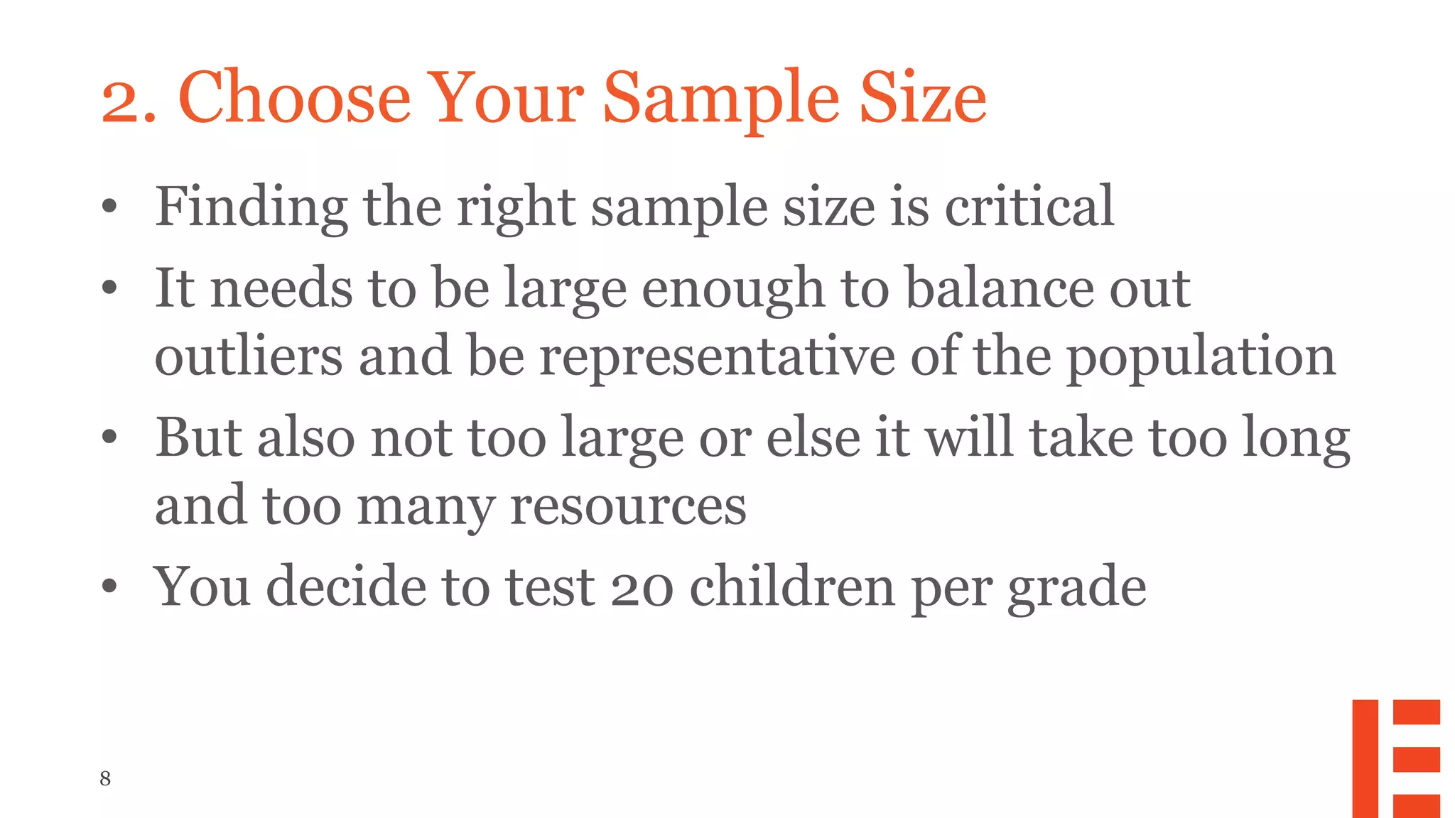 8
2. Choose Your Sample Size
• Finding the right sample size is critical
• It needs to be large enough to balance out
outliers and be representative of the population
• But also not too large or else it will take too long
and too many resources
• You decide to test 20 children per grade
 