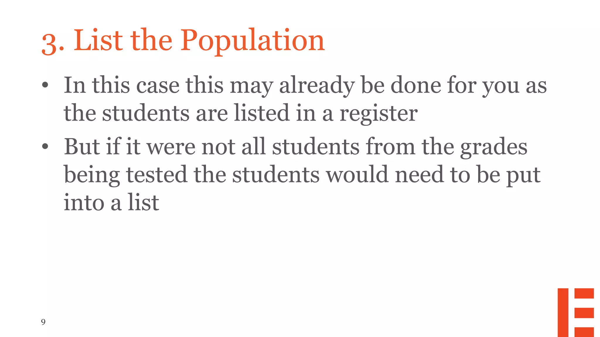 9
3. List the Population
• In this case this may already be done for you as
the students are listed in a register
• But if it were not all students from the grades
being tested the students would need to be put
into a list
 