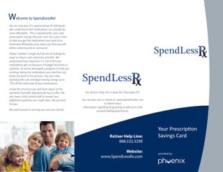 elcome to SpendLessRx!W
You are now part of a special group of individuals
who understand that medications can actually be
more aﬀordable. This is SpendLessRx, your new
prescription savings discount card. Our card is here
to help you get the medications you need at an
extremely aﬀordable price when you ﬁnd yourself
either underinsured or uninsured.
Today’s market is tough and we are all looking for
ways to reduce costs wherever possible. We
understand how important it is not to let your
medications get cut because of budget restraints or
cutbacks. So we’ve developed a program to help you
continue taking the medications you need but not
break the bank in the process. Use your new
SpendLessRx card and begin seeing savings up to
75% oﬀ the retail cost of your medications.
Inside this brochure you will learn about all the
wonderful beneﬁts SpendLessRx has to oﬀer. We
also have a fully trained staﬀ to answer any
additional questions you might have. We are here
for you.
We look forward to serving you and your family!
RxUser Help Line:
888.532.3299
Website:
www.SpendLessRx.com
provided by:
Your Prescription
Savings Card
Our RxUser Help Line is open M-F 9am-6pm EST.
You can also visit us online at: www.SpendLessRx.com
to obtain more
information regarding drug pricing as well as to look
up participating pharmacies.
SpendLess
SpendLess
 