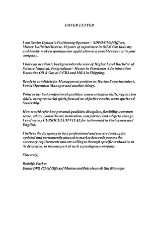 COVER LETTER
I am SeniorDynamicPositioningOperator – SDPO/ChiefOfficer,
Master Unlimitedlicense, 10 years of experience in Oil & Gasindustry
and hereby makea spontaneous application to a possiblevacancyin your
company.
I have an academicbackgroundin the area of Higher Level Bachelor of
Science Nautical, Postgraduate - Master in Petroleum Administration
ExecutiveOil & Gas at UFRJ and MBA in Shipping.
Readyto candidatefor Managementposition asMarineSuperintendent,
Vessel Operation Managerand another things.
Pointas my best professional qualities:communicationskills, negotiation
skills, entrepreneurialspirit, focused on objective results, team spiritand
leadership.
How would refer best personal qualities:discipline, flexibility, common
sense, ethics, commitment, motivation,competenceand adeptto change.
I enclose myCURRICULUM VITAEfor testimonial in Portugueseand
English.
I believethe foregoing to be a professional and you are looking for
updated and permanentlyattuned to marketdemandspossess the
necessary requirementsand am willingto through specificevaluationat
its discretion, to becomepart of such a prestigiouscompany.
Sincerely,
Rodolfo Parker
Senior DPO /Chief Officer/ Marineand Petroleum& Gas Manager
 