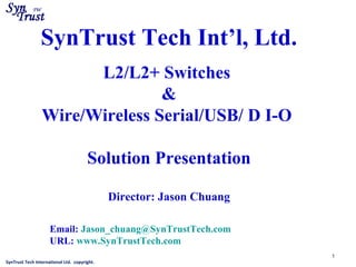 SynTrust Tech International Ltd. copyright.
1
SynTrust Tech Int’l, Ltd.
L2/L2+ Switches
&
Wire/Wireless Serial/USB/ D I-O
Solution Presentation
Director: Jason Chuang
Email: Jason_chuang@SynTrustTech.com
URL: www.SynTrustTech.com
 