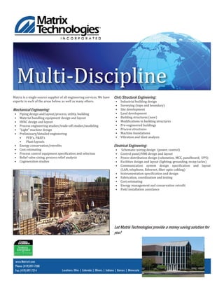 www.Matrixti.com
Phone: (419) 897-7200
Fax: (419) 897-7214 Locations: Ohio | Colorado | Illinois | Indiana | Kansas | Minnesota
Multi-Discipline
Matrix is a single-source supplier of all engineering services. We have
experts in each of the areas below, as well as many others.
Mechanical Engineering:
• Piping design and layout/process, utility, building
• Material handling equipment design and layout
• HVAC design and layout
• Process engineering studies/trade-off studies/modeling
• “Light” machine design
• Preliminary/detailed engineering
• PFD’s, P&ID’s
• Plant layouts
• Energy conservation/retro its
• Cost estimating
• Process control equipment speci ication and selection
• Relief valve sizing; process relief analysis
• Cogeneration studies
Civil/Structural Engineering:
• Industrial building design
• Surveying (topo and boundary)
• Site development
• Land development
• Building structures (new)
• Modi ications to building structures
• Pre-engineered buildings
• Process structures
• Machine foundations
• Vibration and blast analysis
Electrical Engineering:
• Schematic wiring design (power, control)
• Control panel/HMI design and layout
• Power distribution design (substation, MCC, panelboard, UPS)
• Facilities design and layout (lighting, grounding, recep tacles)
• Communication system design speci ication and layout
(LAN, telephone, Ethernet, iber optic cabling)
• Instrumentation speci ication and design
• Fabrication, coordination and testing
• Cost estimating
• Energy management and conservation retro it
• Field installation assistance
Let Matrix Technologies provide a money saving solution for
you!
 