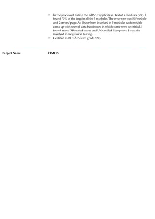  In the process of testing the GRASP application, Tested 5 modules (5/7). I
found 70% of the bugs in all the 5 modules. The error rate was 50/module
and 2 errors/ page. As I have been involved in 5 modules each module
came up with several data base issues in which some were so critical.I
found many DB related issues and Unhandled Exceptions. I was also
involved in Regression testing.
 Certified in BULATS with grade B2/3
Project Name FIMOS
 