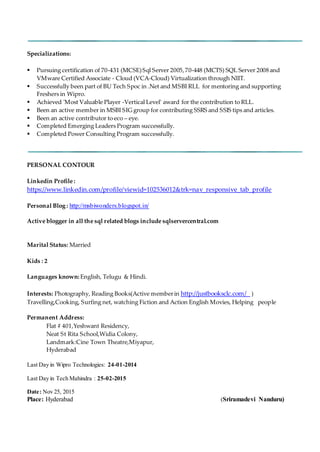 Specializations:
 Pursuing certification of 70-431 (MCSE)Sql Server 2005,70-448 (MCTS) SQL Server 2008 and
VMware Certified Associate - Cloud (VCA-Cloud) Virtualization through NIIT.
 Successfully been part of BU Tech Spoc in .Net and MSBI RLL for mentoring and supporting
Freshers in Wipro.
 Achieved 'Most Valuable Player -Vertical Level' award for the contribution to RLL.
 Been an active member in MSBI SIG group for contributing SSRS and SSIS tips and articles.
 Been an active contributor to eco – eye.
 Completed Emerging Leaders Program successfully.
 Completed Power Consulting Program successfully.
PERSONAL CONTOUR
Linkedin Profile :
https://www.linkedin.com/profile/viewid=102536012&trk=nav_responsive_tab_profile
Personal Blog : http://msbiwonders.blogspot.in/
Active blogger in all the sql related blogs include sqlservercentral.com
Marital Status: Married
Kids : 2
Languages known: English, Telugu & Hindi.
Interests: Photography, Reading Books(Active memberin http://justbooksclc.com/ )
Travelling,Cooking, Surfing net, watching Fiction and Action English Movies, Helping people
Permanent Address:
Flat # 401,Yeshwant Residency,
Neat St Rita School,Widia Colony,
Landmark:Cine Town Theatre,Miyapur,
Hyderabad
Last Day in Wipro Technologies: 24-01-2014
Last Day in Tech Mahindra : 25-02-2015
Date: Nov 25, 2015
Place: Hyderabad (Sriramadevi Nanduru)
 