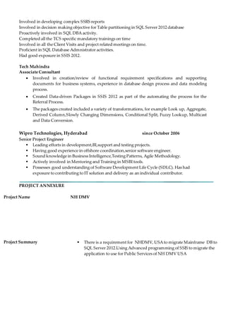 Involved in developing complex SSRS reports
Involved in decision making objective for Table partitioning in SQL Server 2012 database
Proactively involved in SQL DBA activity.
Completed all the TCS specific mandatory trainings on time
Involved in all the Client Visits and project related meetings on time.
Proficient in SQL Database Admnistrator activities.
Had good exposure in SSIS 2012.
Tech Mahindra
Associate Consultant
 Involved in creation/review of functional requirement specifications and supporting
documents for business systems, experience in database design process and data modeling
process.
 Created Data-driven Packages in SSIS 2012 as part of the automating the process for the
Referral Process.
 The packages created included a variety of transformations, for example Look up, Aggregate,
Derived Column,Slowly Changing Dimensions, Conditional Split, Fuzzy Lookup, Multicast
and Data Conversion.
Wipro Technologies, Hyderabad since October 2006
SSeenniioorr PPrroojjeecctt EEnnggiinneeeerr
 Leading efforts in development,BI,support and testing projects.
 Having good experience in offshore coordination,senior software engineer.
 Sound knowledge in Business Intelligence,Testing Patterns, Agile Methodology.
 Actively involved in Mentoring and Training in MSBI tools.
 Possesses good understanding of Software Development Life Cycle (SDLC). Has had
exposure to contributing to IT solution and delivery as an individual contributor.
PROJECT ANNEXURE
Project Name NH DMV
Project Summary  There is a requirement for NHDMV, USA to migrate Mainframe DB to
SQL Server 2012.Using Advanced programming of SSIS to migrate the
application to use for Public Services of NH DMV USA
 
