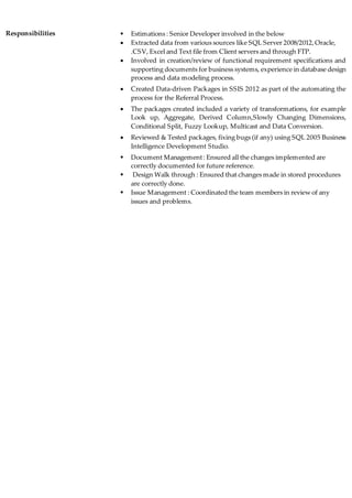 Responsibilities  Estimations : Senior Developer involved in the below
 Extracted data from various sources like SQL Server 2008/2012,Oracle,
.CSV, Excel and Text file from Client servers and through FTP.
 Involved in creation/review of functional requirement specifications and
supporting documents for business systems, experience in database design
process and data modeling process.
 Created Data-driven Packages in SSIS 2012 as part of the automating the
process for the Referral Process.
 The packages created included a variety of transformations, for example
Look up, Aggregate, Derived Column,Slowly Changing Dimensions,
Conditional Split, Fuzzy Lookup, Multicast and Data Conversion.
 Reviewed & Tested packages, fixing bugs (if any) using SQL 2005 Business
Intelligence Development Studio.
 Document Management: Ensured all the changes implemented are
correctly documented for future reference.
 Design Walk through : Ensured that changes made in stored procedures
are correctly done.
 Issue Management : Coordinated the team members in review of any
issues and problems.
 