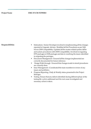 Project Name EMC-IT-CM-TOWER3
Responsibilities  Estimations : Senior Developer involved in implementing all the changes
reported in Upgrade Advisor. Modified all the Procedures as per SQL
Server 2008 compatibility. Updated all the master related system tables
and system procedures with 2008 Compatibility. Involved in migrating
DTS packages to SSIS packages and also in resolving the issues identified
in migrating the packages.
 Document Management: Ensured all the changes implemented are
correctly documented for future reference.
 Design Walk through : Ensured that changes made in stored procedures
are correctly done.
 Issue Management : Coordinated the team members in review of any
issues and problems.
 Progress Reporting : Daily & Weekly status presented to the Project
Manager.
 Testing :Ensure that any defects identified during different phase of the
testing life cycle is addressed and the root cause investigated and
necessary action is taken.
 