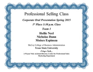 Professional Selling Class
Corporate Oral Presentation Spring 2015
1st
Place 3:30 p.m. Class
Team 1
Hollie Neel
Nicholas Dunn
Moises Espinoza
McCoy College of Business Administration
Texas State University
A Wayne Noll, Assistant Director, Center for Professional Sales
Marketing Department
 