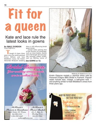 10
By EMILY GORDON
Sentinel Staff Writer
Though it’s been three
years since the world watched
Prince William and Kate
Middleton marry, the bride’s
Alexander McQueen wedding
dress is still influencing bridal
gown trends.
Certain looks echoing that
of the Duchess of Cambridge,
such as a lace bodice, sleeves
and a full-length skirt are pop-
ular amongst today’s brides,
said Lee Welling, owner of
Fit for
a queen
Kate and lace rule the
latest looks in gowns
Photos by J.D. Pooley/Sentinel-Tribune
Kristin Osborne models a Jasmine dress sold by
Personal D’Signs BBG Bridal in Fremont. Popular
styles include lace, vintage, a ball-gown look —
and anything similar to Kate Middleton’s dress from
three years ago.
(See GOWNS on 13)
Bridal Bouquets
Your wedding arrangements
are in excellent hands.
McKenzie’s
Flowers & Greenhouse
13537 Center St., Weston
419-669-2403
1-800-626-2098
McKenzie’s
Flower Basket
165 S. Main St.,
Bowling Green
419-352-6395
mckenzieﬂowers.com
 
