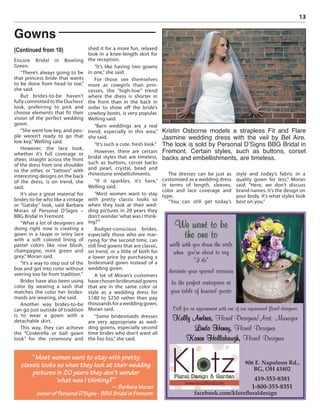 13
Encore Bridal in Bowling
Green.
“There’s always going to be
that princess bride that wants
to be done from head to toe,”
she said.
But brides-to-be haven’t
fully committed to the Duchess’
look, preferring to pick and
choose elements that fit their
vision of the perfect wedding
gown.
“She went low key, and peo-
ple weren’t ready to go that
low key,”Welling said.
However, the lace look,
whether it’s full coverage or
sheer, straight across the front
of the dress from one shoulder
to the other, or “tattoos” with
interesting designs on the back
of the dress, is on trend, she
said.
It’s also a great material for
brides-to-be who like a vintage
or “Gatsby” look, said Barbara
Moran of Personal D’Signs –
BBG Bridal in Fremont.
“What a lot of designers are
doing right now is creating a
gown in a taupe or ivory lace
with a soft colored lining of
pastel colors like rose blush,
champagne, mint green and
grey,” Moran said.
“It’s a way to step out of the
box and get into color without
veering too far from tradition.”
Brides have also been using
color by wearing a sash that
matches the color her brides-
maids are wearing, she said.
Another way brides-to-be
can go just outside of tradition
is to wear a gown with a
detachable skirt.
This way, they can achieve
the “Cinderella or ball gown
look” for the ceremony and
shed it for a more fun, relaxed
look in a knee-length skirt for
the reception.
“It’s like having two gowns
in one,” she said.
For those see themselves
more as cowgirls than prin-
cesses, the “high-low” trend
where the dress is shorter in
the front than in the back in
order to show off the bride’s
cowboy boots, is very popular,
Welling said.
“Barn weddings are a real
trend, especially in this area,”
she said.
“It’s such a cute, fresh look.”
However, there are certain
bridal styles that are timeless,
such as buttons, corset backs
and pearl, crystal, bead and
rhinestone embellishments.
“If it sparkles, it’s here,”
Welling said.
“Most women want to stay
with pretty classic looks so
when they look at their wed-
ding pictures in 20 years they
don’t wonder‘what was I think-
ing?’”
Budget-conscious brides,
especially those who are mar-
rying for the second time, can
still find gowns that are classic,
on trend, or a little of both for
a lower price by purchasing a
bridesmaid gown instead of a
wedding gown.
A lot of Moran’s customers
havechosenbridesmaidgowns
that are in the same color or
style as a wedding dress for
$180 to $250 rather than pay
thousands for a wedding gown,
Moran said.
“Some bridesmaids dresses
are very appropriate as wed-
ding gowns, especially second
time brides who don’t want all
the foo foo,” she said.
The dresses can be just as
customized as a wedding dress
in terms of length, sleeves,
color and lace coverage and
type.
“You can still get today’s
style and today’s fabric in a
quality gown for less,” Moran
said. “Here, we don’t discuss
brand names. It’s the design on
your body. It’s what styles look
best on you.”
“ Most women want to stay with pretty
classic looks so when they look at their wedding
pictures in 20 years they don’t wonder
‘what was I thinking?’”
— Barbara Moran
owner of Personal D’Signs - BBG Bridal in Fremont
Gowns
(Continued from 10)
Kristin Osborne models a strapless Fit and Flare
Jasmine wedding dress with the veil by Bel Aire.
The look is sold by Personal D’Signs BBG Bridal in
Fremont. Certain styles, such as buttons, corset
backs and embellishments, are timeless.
906 E. Napoleon Rd.,
BG, OH 43402
419-353-8381
1-800-353-8351
facebook.com/klotzﬂoraldesign
We want to be
the one to
walk with you down the aisle
when you’re about to say
“I do”
decorate your special occasion
be the perfect centerpiece at
your table of honored guests
Call for an appointment with one of our experienced floral designers
Kelly Andres, Floral Designer/Asst. Manager
Linda Henry, Floral Designer
Karen Hollabaugh, Floral Designer
 
