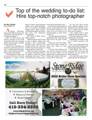 14
By BILL RYAN
Sentinel Staff Writer
Amateur photogra-
phers with digital cameras and
cell phones are everywhere —
including weddings.
With all these lenses and
phones pointed at the bride
and groom, there are countless
photo opportunities available
on that special day.
Despite the availability of
relatives and friends with cam-
eras, a professional photogra-
pher is still a vital asset to cap-
ture the day with images.
“Photographers invest a lot
of money into their craft and
equipment. A good camera
doesn’t make a good photog-
rapher, but a good photogra-
pher can produce incredible
images with a good camera,”
said Stephanie Keck, who oper-
ates Kent and Stephanie
Photography.
Bill Smith of Photo Smith,
Wayne, agrees.
“Where friends may be able
to take a digital camera and
provide a CD, a professional
provides much more for the
couple,” Smith said. “We have
to do things that an amateur or
average person cannot do.”
Smith has been in business
for 28 years and takes pride in
his ability to help the couple
coordinate their day. “This is
our livelihood, it’s not just walk-
ing around and taking shots.”
He notes the importance of
timing, studio lights and find-
ing unusual locations at the
venue so as to be able to use
window lights or other assets
at the site.
“If my day goes good photo-
graphically, then their day will
have had to be great,” Smith
said.
Smith also said the profes-
sional that’s been around for
some time looks at more
detail.
“I look at the clothing, the
hair and the jewelry to make
sure we get it right. A lot of
people rely on photoshop and
other tools, I shoot it the way I
used to do it,” Smith said.
He says the most recent
trend, perhaps related to the
proliferation of cell phone cam-
eras is a desire for the candid
shots to be included.
“The candid stuff is what
people are liking,” Smith said.
Keck also noted the need to
pay attention to details.
“Weddings are simply a day
full of small moments,” she
said.
Like most professionals the
Kecks and Smith all began with
photography being a hobby.
Keck added, “You are not
just paying for their time and
products, you are paying for
their experience.”
She said the couple shoots
approximately 30 weddings a
Top of the wedding to-do list:
Hire top-notch photographera
v Ceremonies & Receptions
v Rehearsal Dinners
v Bridal Showers
Call Kara Today!
419-354-2535
stoneridgegolfclub.org
khigdon@stoneridgegolfclub.org
2015 Bridal Show Specials
 