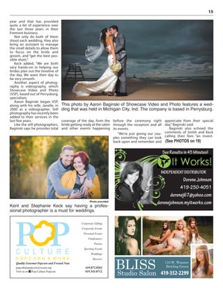15
year and that has provided
quite a bit of experience over
the last three years in their
Fremont business.
Not only do both of them
shoot each wedding, they also
bring an assistant to manage
the small details to allow them
to focus on the bride and
groom, and “get the best pos-
sible shots.”
Keck added, “We are both
very hands-on in helping our
brides plan out the timeline of
the day. We want their day to
be very smooth.
Another aspect of photog-
raphy is videography, which
Showcase Video and Photo
(VSP), based out of Perrysburg,
specializes.
Aaron Baginski began VSP,
along with his wife, Janelle, in
2000 as a videographer. Still
photography has recently been
added to their services in the
last few years.
Like the still photographers,
Baginski says he provides total
coverage of the day, from the
bride getting ready at the salon
and other events happening
before the ceremony right
through the reception and all
its events.
“We’re just giving our cou-
ples something they can look
back upon and remember and
appreciate from their special
day,” Baginski said.
Baginski also echoed the
comments of Smith and Keck
calling their fees “an invest-
This photo by Aaron Baginski of Showcase Video and Photo features a wed-
ding that was held in Michigan City, Ind. The company is based in Perrysburg.
Photo provided
Kent and Stephanie Keck say having a profes-
sional photographer is a must for weddings.
(See PHOTOS on 19)
Corporate Gifting
Corporate Events
Personal Events
Fundraisers
Parties
Sporting Events
Weddings
Showers
popculturepopcorn@wcnet.org
Visit us on Pop Culture Popcorn
Quality Gourmet Popcorn and Frosted Nuts
419.872.0261
419.343.0712
SeeResultsin45Minutes!
INDEPENDENTDISTRIBUTOR
DoreneJohnson
419-250-4051
dorenej67@yahoo.com
dorenejohnson.myitworks.com
BLISSStudio Salon
110 W. Wooster
Bowling Green
419-352-2299
 