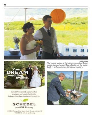 16
Photos provided
The couple arrives at the outdoor reception. Below,
Jesse Ascunce’s dad, Raul, checks out the guest-
book — driftwood, river stones and markers.
DREAM
Your
wedding
awaits.
19255 W. Portage-River South Road Elmore, Ohio 43416
419.862.3182 schedel-gardens.org
Schedel Arboretum & Gardens offers
an elegant and beautiful setting for
indoor and outdoor weddings and receptions.
 