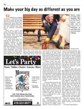 Weddings are steeped
in tradition — no matter whom
you are or where you live. But
what if you’re not interested in
wearing the same dress your
mother did, getting married in
the same location your sister
did or wearing something
blue?
Don’t worry, you’re not
alone. Plenty of brides search
for ways to make their special
day unique. Here are some
ways to put a own special spin
on this classic tradition.
• A guest book you’ll use.
Signing the guest book is a
common tradition at most
weddings; you’ve probably
signed a few in your lifetime.
After the wedding is over, how-
ever, this priceless keepsake
often disappears into a box
never to be seen again. Break
from tradition by creating a
guest book you’ll actually use.
Take a trip to the book store
with your partner and browse
coffee table books. Once you
find one that interests both of
you, claim it as your guest
book. Wedding guests can sign
their names in the margins and
afterward you’ll have a perma-
nent, functional guest book to
display for visitors and friends.
• Dance under the stars.
Don’t rent the same ballroom
as all of your friends. Host your
reception outdoors. You can
rent a dance floor from a local
rental facility and trained tech-
nicians will arrive to set it up
easily. You’ll dance on a tradi-
tional wood floor while looking
up at the stars - what could be
more original than that? Don’t
forget to rent a tent so that
weather doesn’t dampen the
mood.
• Treasure the memories. Get
your guests involved in the
event by placing blank cards
and pens at each seat location.
Ask your guests to write about
their favorite memory of you
and/or your spouse. Collect all
of these cards and turn them
into a scrapbook for a trea-
sured keepsake.
• Prepare a menu that is all
you. Chocolate fountains are
now commonplace. Don’t
despair, though, because there
are plenty of edible snack
options. If you’re getting mar-
ried in the blistering heat, rent
a snow cone machine to offer
your guests some sweet relief.
If you and your spouse are big
movie buffs or your wedding
has a Hollywood theme, rent a
popcorn machine to complete
the look. And for the bride
who’s still a kid at heart, noth-
ing captures that better than
renting an authentic cotton
candy machine.
• Find the color that suits
you. Maybe wearing something
blue doesn’t suit you, but per-
haps you’re not too wild about
black and white either. At many
venues, though, these colors
are the only choices you have
when it comes to tablecloths
and napkins. Remember, you
don’t have to settle; you can
provide your own materials by
renting them. This opens up a
color palette of limitless
options. If you are planning a
fall wedding, look for napkins
that reflect the colors of the
leaves. Did you meet in col-
lege? Choose linens in your
school’s colors. Give your wed-
ding a look no one will expect.
Keep the tradition, but be
uniquely you. To learn more
about renting, visit RentalHQ.
com.
(Courtesy of Brandpoint)
18
Make your big day as different as you are
Some ways
to make your
wedding day
d i f f e r e n t :
dance out-
side, rent a
p o p c o r n
machine, or
use linen col-
ors from your
college.
Brandpoint photo
 