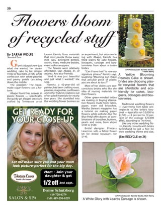 20
By SARAH WOLFE
Associated Press
Glynis Abapo knew just
what she wanted her dream
wedding cake to be: simple.
Three or four tiers. A rich, white
confection with white peonies
and peony petals cascading
down the middle.
The problem? The hand-
made sugar flowers cost a for-
tune.
Abapo found her answer in
plastic flowers — specifically,
the quirky yet elegant creations
crafted by Tennessee artist
Lauren Karnitz from materials
that most people throw away:
milk jugs, detergent bottles,
straws, wires, medicine bottles,
even sucker wrappers.
The flowers were relatively
affordable, says Abapo, 31, of
Atlanta. And eco-friendly.
“And it was just beautiful
and just what I wanted,” she
says.
Karnitz, a 42-year-old oil
painter, has been crafting roses,
peonies, magnolias, sunflowers
and other hybrid creations out
of recycled materials for nearly
two years. She stumbled into
the wedding flower business as
an experiment, but since work-
ing with Abapo, Karnitz has
filled orders for cake flowers,
bouquets, corsages and bou-
tonnieres from about a dozen
brides.
“‘Can I have that?’ is now my
signature phrase,” Karnitz says,
laughing. “Meaning, can I have
that peculiar piece of plastic
you are about to toss?”
Most of her clients are eco-
conscious brides who like the
idea of reusing materials for
their flowers.
Other green-minded brides
are making or buying alterna-
tive flowers made from fabric,
paper, even old brooches.
Martha Stewart magazine has
a tutorial on making paper
flowers, while websites like The
Blue Petyl offer dozens of com-
binations of brooches, buttons,
pearls and more, from about
$100 to $500.
Bridal designer Princess
Lasertron sells a felted flower
kit for bridal bouquets for
$140.
Traditional wedding flowers
— everything from table cen-
terpieces to the bride’s bou-
quet — typically run $2,000 to
$2,500 — 8 percent to 10 per-
cent of the average $25,000
affair, according to The Knot.
Like any other wedding flo-
rist, Karnitz consults with brides
beforehand to get a feel for
their wedding theme and size,
Flowers bloom
of recycled stuff
AP Photo/Lauren Karnitz Studio,
––Bert Henry
A Yellow Blooming
Peonies Cake is shown.
Brides are choosing plas-
tic recycled flowers that
are affordable and eco-
friendly for cakes, bou-
quets, corsages and bou-
tonnieres.
AP Photo/Lauren Karnitz Studio, Bert Henry
A White Glory with Leaves Corsage is shown.
(See RECYCLE on 24)
SALON & SPA
Denise Schutzberg
419-728-0279
Cell: 419-250-0229
Let me make sure you and your mom
look picture-perfect for the big day.
Mom - Join your
daughter & get
1/2 off 2nd appt.
 