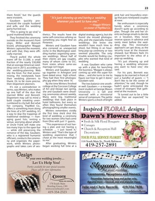 23
them finish,” but the guards
were insistent.
Gaudaen quickly pro-
nounced the couple husband
and wife, and the wedding
party hurried out.
“This is going to go viral,” a
guard muttered bitterly.
They finished the ceremony
outside on the museum’s front
steps. Miller and Bennett
kissed, photographer Maggie
Winters captured the moment,
and with that, they were offi-
cially married.
They’d pulled the whole
event off for $1,500, a small
fraction of the nearly $30,000
that an average American wed-
ding cost in 2013, according to
the wedding-planning Web
site the Knot. For that econo-
mizing, the newlyweds have
their wedding planners to
thank. Or, to be more precise,
their elopement planners.
It’s not a contradiction in
terms, says Winters, who makes
up one half of the duo that
married Miller and Bennett.
Elopement may call to mind a
bold couple sneaking unen-
cumbered to city hall. But what
her company, PopWed Co.,
offers is something more along
the lines of a DIY wedding. It’s
a way to skip the trappings of
traditional weddings — man-
aging guest lists, renting a
venue, worrying about wheth-
er Uncle Frank will make one
too many trips to the open bar
— while still preserving the
romance of the day. Gaudaen,
who is a registered humanist
officiant, conducts the ceremo-
ny and organizes the paper-
work, while Winters photo-
graphs and takes care of aes-
thetics. The results have the
same self-conscious whimsy as
something you might find on
Pinterest.
Winters and Gaudaen have
also cornered an unexpected
niche in the Washington wed-
ding market: organizing same-
sex weddings. About half of
their clients are gay couples,
many of whom come to D.C.
from states where same-sex
marriage isn’t legal.
Winters and Gaudaen grew
up together in Arlington and
have dated since high school.
They had their first photogra-
phy gig when they were 16.
By the time Winters finished
college at the Corcoran College
of Art and Design last spring,
she and Gaudaen were shoot-
ing ceremonies almost weekly.
Many were big, traditional
weddings that took place in
hotel ballrooms, but every so
often they found themselves
photographing smaller events.
Winters remembers vividly
the first time she’d shot this
kind of wedding: a ceremony
for two women who had come
from Ohio with just 11 guests.
“This experience of not hav-
ing a plan and not having a
schedule ... I just loved it,”
Winters said.“That’s the type of
wedding experience that I
chase as the most meaningful
to me.”
After graduating, Winters
began working full time at a
digital strategy agency, but she
found she missed photogra-
phy, and she especially missed
weddings. She knew she
wouldn’t have much time to
shoot, but fitting in an hour-
long pop-up ceremony or two
seemed plausible. The only
trouble would be finding cou-
ples who wanted that kind of
wedding.
It was Gaudaen who came
up with a plan for launching
the business. “Maggie is always
coming up with the super fun
ideas ... and she turns to me to
figure out how to get it done,”
Gaudaen said.
The two balance one anoth-
er well. Gaudaen — a manage-
ment student at George Mason
University — is tall and
reserved with a ministerial
sense of composure. The petite
Winters sports a shock of bright
pink hair and boundless ener-
gy that puts newlywed couples
at ease.
Her enthusiasm is especially
handy when a ceremony
doesn’t quite go according to
plan. Though she and her cli-
ents exchange emails to decide
on a location, they never
reserve spaces in advance and
rarely meet before the wed-
ding day. This minimalist
approach can get dicey, as the
security issue at the museum
showed, but Winters feels it’s
important to the ethos of a
pop-up wedding.
“It’s just showing up and
having a wedding wherever
you want to have one,” she
said.
For his part, Bennett was
happy to be married in front of
just a handful of guests — “I
don’t like to be the center of
attention,” he said, though he
hadn’t quite anticipated the
crowd of strangers that gath-
ered at the museum.
“It turned out to be a little
more than we expected,” he
added.
“ It’s just showing up and having a wedding
wherever you want to have one.’”
— Maggie Winters
co-owner of PopWed Co.
your own wedding jewelry…
178 South Main
Bowling Green, OH
www.coyotebeads1.com
419-354-2323
Design
Let Us Help You!
Parties available for your special occasion.
Please call for more information.
Inspired FLORAL designs
Dawn’s Flower Shop
฀ ฀ ฀ ฀ ฀
฀
฀ ฀ ฀ ฀ ฀฀
YOUR FULL SERVICE FLORIST
118 South Main St., North Baltimore
419-257-2891
Elegant Musicfor your wedding
Ceremonies, Receptions and Dinners
Ensembles featuring harp and guitar solo,
Julie and Chris Buzzelli 419/354-7858
www.chrisbuzzelli.com www.juliebuzzelli.com
 