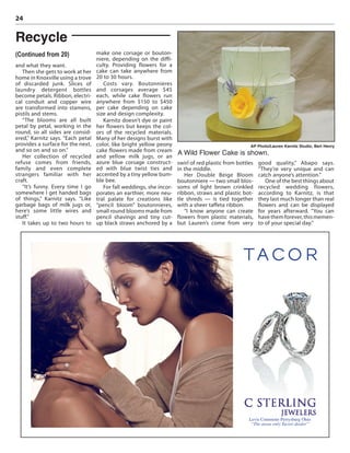 24
and what they want.
Then she gets to work at her
home in Knoxville using a trove
of discarded junk. Slices of
laundry detergent bottles
become petals. Ribbon, electri-
cal conduit and copper wire
are transformed into stamens,
pistils and stems.
“The blooms are all built
petal by petal, working in the
round, so all sides are consid-
ered,” Karnitz says. “Each petal
provides a surface for the next,
and so on and so on.”
Her collection of recycled
refuse comes from friends,
family and even complete
strangers familiar with her
craft.
“It’s funny. Every time I go
somewhere I get handed bags
of things,” Karnitz says. “Like
garbage bags of milk jugs or,
here’s some little wires and
stuff.”
It takes up to two hours to
make one corsage or bouton-
niere, depending on the diffi-
culty. Providing flowers for a
cake can take anywhere from
20 to 30 hours.
Costs vary. Boutonnieres
and corsages average $45
each, while cake flowers run
anywhere from $150 to $450
per cake depending on cake
size and design complexity.
Karnitz doesn’t dye or paint
her flowers but keeps the col-
ors of the recycled materials.
Many of her designs burst with
color, like bright yellow peony
cake flowers made from cream
and yellow milk jugs, or an
azure blue corsage construct-
ed with blue twist ties and
accented by a tiny yellow bum-
ble bee.
For fall weddings, she incor-
porates an earthier, more neu-
tral palate for creations like
“pencil bloom” boutonnieres,
small round blooms made from
pencil shavings and tiny cut-
up black straws anchored by a
swirl of red plastic from bottles
in the middle.
Her Double Beige Bloom
boutonniere — two small blos-
soms of light brown crinkled
ribbon, straws and plastic bot-
tle shreds — is tied together
with a sheer taffeta ribbon.
“I know anyone can create
flowers from plastic materials,
but Lauren’s come from very
good quality,” Abapo says.
“They’re very unique and can
catch anyone’s attention.”
One of the best things about
recycled wedding flowers,
according to Karnitz, is that
they last much longer than real
flowers and can be displayed
for years afterward. “You can
havethemforever,thismemen-
to of your special day.”
Recycle
(Continued from 20)
AP Photo/Lauren Karnitz Studio, Bert Henry
A Wild Flower Cake is shown.
Levis Commons Perrysburg Ohio
“The areas only Tacori dealer”
 