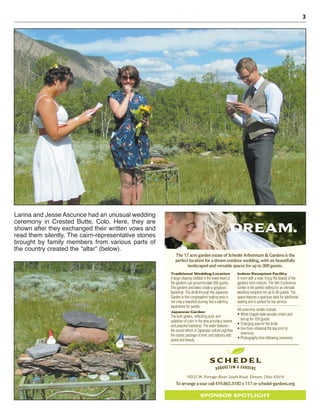 3
Larina and Jesse Ascunce had an unusual wedding
ceremony in Crested Butte, Colo. Here, they are
shown after they exchanged their written vows and
read them silently. The cairn-representative stones
brought by family members from various parts of
the country created the “altar” (below).
DREAM.
19255 W. Portage-River South Road Elmore, Ohio 43416
Traditional Wedding Location
A large clearing nestled in the lower level of
the gardens can accommodate 300 guests.
The gardens and lakes create a gorgeous
backdrop. The stroll through the Japanese
Garden to the congregation seating area is
not only a beautiful journey, but a calming
experience for guests.
Japanese Garden
The lush greens, reﬂecting pool, and
splashes of color in the area provide a serene
and peaceful backdrop. The water features -
the sound which in Japanese culture signiﬁes
the mystic passage of time, and statuary add
peace and beauty.
Indoor Reception Facility
A room with a view. Enjoy the beauty of the
gardens from indoors. The Veh Conference
Center is the perfect setting for an intimate
wedding reception for up to 90 guests. The
space features a spacious deck for additional
seating and is perfect for bar service.
All ceremony rentals include:
set-up for 150 guests
Changing area for the bride
One hour rehearsal the day prior to
ceremony
Photography time following ceremony
The 17 acre garden estate of Schedel Arboretum & Gardens is the
perfect location for a dream outdoor wedding, with six beautifully
landscaped and versatile spaces for up to 300 guests.
To arrange a tour call 419.862.3182 x 117 or schedel-gardens.org
SPONSOR SPOTLIGHT
 