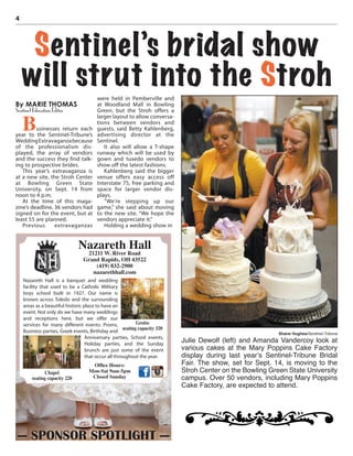4
By MARIE THOMAS
Sentinel Education Editor
Businesses return each
year to the Sentinel-Tribune’s
WeddingExtravaganzabecause
of the professionalism dis-
played, the array of vendors
and the success they find talk-
ing to prospective brides.
This year’s extravaganza is
at a new site, the Stroh Center
at Bowling Green State
University, on Sept. 14 from
noon to 4 p.m.
At the time of this maga-
zine’s deadline, 36 vendors had
signed on for the event, but at
least 55 are planned.
Previous extravaganzas
were held in Pemberville and
at Woodland Mall in Bowling
Green, but the Stroh offers a
larger layout to allow conversa-
tions between vendors and
guests, said Betty Kahlenberg,
advertising director at the
Sentinel.
It also will allow a T-shape
runway which will be used by
gown and tuxedo vendors to
show off the latest fashions.
Kahlenberg said the bigger
venue offers easy access off
Interstate 75, free parking and
space for larger vendor dis-
plays.
“We’re stepping up our
game,” she said about moving
to the new site. “We hope the
vendors appreciate it.”
Holding a wedding show in
Sentinel’s bridal show
will strut into the Stroh
Shane Hughes/Sentinel-Tribune
Julie Dewolf (left) and Amanda Vandercoy look at
various cakes at the Mary Poppins Cake Factory
display during last year’s Sentinel-Tribune Bridal
Fair. The show, set for Sept. 14, is moving to the
Stroh Center on the Bowling Green State University
campus. Over 50 vendors, including Mary Poppins
Cake Factory, are expected to attend.
— SPONSOR SPOTLIGHT —
Nazareth Hall is a banquet and wedding
facility that used to be a Catholic Military
boys school built in 1927. Our name is
known across Toledo and the surrounding
areas as a beautiful historic place to have an
event. Not only do we have many weddings
and receptions here, but we offer our
services for many different events: Proms,
Business parties, Greek events, Birthday and
Nazareth Hall
21211 W. River Road
Grand Rapids, OH 43522
(419) 832-2900
nazarethhall.com
Chapel
seating capacity 220
Grotto
seating capacity 320
Ofﬁce Hours:
Mon-Sat 9am-5pm
Closed Sunday
Anniversary parties, School events,
Holiday parties, and the Sunday
brunch are just some of the event
that occur all throughout the year.
 