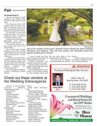 7
“We do all kinds of stuff,”
Hilgeman said. “People come
up with an idea and I can do
that.”
The shop also had a CAD
program that will show cou-
ples a computer mock up of
their cake, so there are no sur-
prises on the day of the event.
At the show, he and wife
Jackie Kennedy will have a
Cinderella cake, a chocolate
fountain and other treats.
Another returning vendor is
Moonlight and Paradise
Vacations in Gibsonburg.
“I’ve gained clients that I
have kept,” said owner Lisa
Damschroder.
She said she gets enough
bookings each year to keep
coming back. This year she will
offer a drawing for a Coach
travel bag.
“I want them to know that I
intend to give them best value
for their vacation dollars and
connect them to the best des-
tination that will be suit what
they’re looking for,”
Damschroder said.
She specializes in Caribbean
escapes, specifically Sandals
Resorts.
“I want to make sure they
have a location where they can
make beautiful memories.”
Schedel Arboretum and
Gardens will be new this year.
Veronica Sheets, event coor-
dinator, agreed that the venue
will be a huge draw.
She estimated 25 percent of
visitors to the Elmore garden
are from Bowling Green, and
the site hosts quite a few
Bowling Green weddings.
She will have on displays
some wedding photos taken at
the site.
“I hope to book a few new
ceremonies, receptions, show-
ers or rehearsal dinners.”
Fair
Photo provided
One of the vendors at this year’s Sentinel-Tribune Bridal Fair will be Schedel
Arboretum and Gardens. They will have photos and information about the
popular wedding site in Elmore.
Vendors at the Sentinel-
Tribune’s Wedding
Extravaganza include:
Encore Bridal
It Works
Schedel Arboretum
Showcase Video
Travel Connections
Mary Kay
The Toledo Zoo
Mary Poppins Cake Factory
Pampered Chef
Kent and Stephanie
Photography
Klotz Floral
Pop Culture Popcorn
BBB Bridal
Michelle Rachael Events
Java Sensations
Rhythm and Bloom
Nazareth Hall
American Commodore
Tuxedo
Bride Guide Northwest
Ohio
Stone Ridge Golf Club
La Boutique Nostalgie
Connie Duglin Specialty
Linen and Chair Cover Rentals
Premiere Designs
Moonlight and Paradise
Vacations
C. Sterling Jewelers
Buggy Whip Bakery
Elegant Music (harp)
Modern Woodmen
Western and Southern Life
Quaint Wedding Stationery
Jamberry Nails
Holiday Inn Express
Pure Romance
Everdry Water Proofing
Hilton Garden Inn
Cherry Lane Cakes
Check out these vendors at
the Wedding Extravaganza
(Continued from 5)
Customized Weddings
and Rental Items for
the DIY Brides
Wedding bouquets and
arrangements made to order
Obies-Flowers.com · Pemberville · 419-287-3725
A Full Service Florist
®
Focusing on Protecting the OnesYou Love
Lance Wood
Agent
1180 N. Main St.
Bowling Green, OH 43402
P: 419-352-9476
F: 419-352-9478
C: 419-705-2031
 