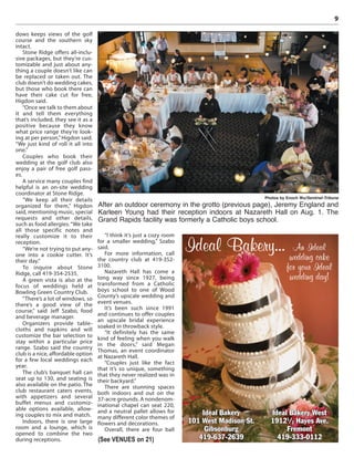 9
dows keeps views of the golf
course and the southern sky
intact.
Stone Ridge offers all-inclu-
sive packages, but they’re cus-
tomizable and just about any-
thing a couple doesn’t like can
be replaced or taken out. The
club doesn’t do wedding cakes,
but those who book there can
have their cake cut for free,
Higdon said.
“Once we talk to them about
it and tell them everything
that’s included, they see it as a
positive because they know
what price range they’re look-
ing at per person,”Higdon said.
“We just kind of roll it all into
one.”
Couples who book their
wedding at the golf club also
enjoy a pair of free golf pass-
es.
A service many couples find
helpful is an on-site wedding
coordinator at Stone Ridge.
“We keep all their details
organized for them,” Higdon
said, mentioning music, special
requests and other details,
such as food allergies.“We take
all those specific notes and
really customize it to their
reception.
“We’re not trying to put any-
one into a cookie cutter. It’s
their day.”
To inquire about Stone
Ridge, call 419-354-2535.
A green vista is also at the
focus of weddings held at
Bowling Green Country Club.
“There’s a lot of windows, so
there’s a good view of the
course,” said Jeff Szabo, food
and beverage manager.
Organizers provide table-
cloths and napkins and will
customize the bar selection to
stay within a particular price
range. Szabo said the country
club is a nice, affordable option
for a few local weddings each
year.
The club’s banquet hall can
seat up to 130, and seating is
also available on the patio. The
club restaurant caters events,
with appetizers and several
buffet menus and customiz-
able options available, allow-
ing couples to mix and match.
Indoors, there is one large
room and a lounge, which is
opened to combine the two
during receptions.
“I think it’s just a cozy room
for a smaller wedding,” Szabo
said.
For more information, call
the country club at 419-352-
3100.
Nazareth Hall has come a
long way since 1927, being
transformed from a Catholic
boys school to one of Wood
County’s upscale wedding and
event venues.
It’s been such since 1991
and continues to offer couples
an upscale bridal experience
soaked in throwback style.
“It definitely has the same
kind of feeling when you walk
in the doors,” said Megan
Thomas, an event coordinator
at Nazareth Hall.
“Couples just like the fact
that it’s so unique, something
that they never realized was in
their backyard.”
There are stunning spaces
both indoors and out on the
37-acre grounds. A nondenom-
inational chapel can seat 220,
and a neutral pallet allows for
many different color themes of
flowers and decorations.
Overall, there are four ball
Photos by Enoch Wu/Sentinel-Tribune
After an outdoor ceremony in the grotto (previous page), Jeremy England and
Karleen Young had their reception indoors at Nazareth Hall on Aug. 1. The
Grand Rapids facility was formerly a Catholic boys school.
(See VENUES on 21)
Ideal Bakery… An Ideal
wedding cake
for your Ideal
wedding day!
Ideal Bakery West
19121
/2 Hayes Ave.
Fremont
419-333-0112
Ideal Bakery
101 West Madison St.
Gibsonburg
419-637-2639
 