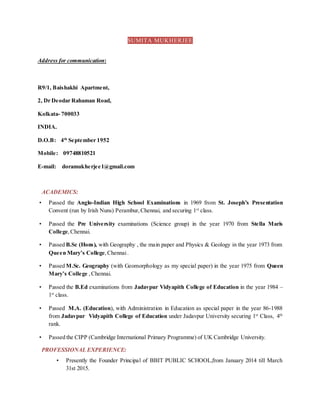 SUMITA MUKHERJEE
Address for communication:
R9/1, Baishakhi Apartment,
2, Dr Deodar Rahaman Road,
Kolkata- 700033
INDIA.
D.O.B: 4th
September 1952
Mobile: 09748810521
E-mail: doramukherjee1@gmail.com
ACADEMICS:
• Passed the Anglo-Indian High School Examinations in 1969 from St. Joseph’s Presentation
Convent (run by Irish Nuns) Perambur,Chennai, and securing 1st
class.
• Passed the Pre University examinations (Science group) in the year 1970 from Stella Maris
College,Chennai.
• Passed B.Sc (Hons), with Geography , the main paper and Physics & Geology in the year 1973 from
Queen Mary’s College,Chennai.
• Passed M.Sc. Geography (with Geomorphology as my special paper) in the year 1975 from Queen
Mary’s College ,Chennai.
• Passed the B.Ed examinations from Jadavpur Vidyapith College of Education in the year 1984 –
1st
class.
• Passed M.A. (Education), with Administration in Education as special paper in the year 86-1988
from Jadavpur Vidyapith College of Education under Jadavpur University securing 1st
Class, 4th
rank.
• Passed the CIPP (Cambridge International Primary Programme) of UK Cambridge University.
PROFESSIONAL EXPERIENCE:
• Presently the Founder Principal of BBIT PUBLIC SCHOOL,from January 2014 till March
31st 2015.
 