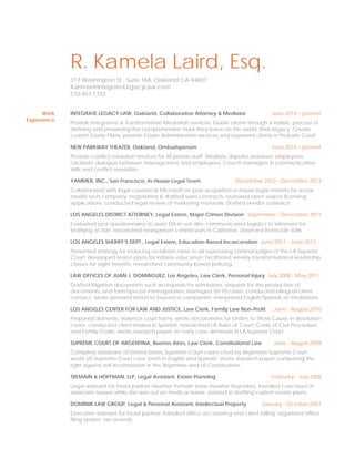 R. Kamela Laird, Esq.
317 Washington St., Suite 168, Oakland CA 94607
Kamela@IntegrateLegacyLaw.com
510.457.1753
Work
Experience
INTEGRATE LEGACY LAW, Oakland, Collaborative Attorney & Mediator June 2014 – present
Provide Integrative & Transformative Mediation services. Guide clients through a holistic process of
defining and preserving the comprehensive mark they leave on the world, their legacy. Create
custom Estate Plans, provide Estate Administration services and represent clients in Probate Court.
NEW PARKWAY THEATER, Oakland, Ombudsperson June 2015 – present
Provide conflict resolution services for 40 person staff. Mediate disputes between employees.
Facilitate dialogue between management and employees. Coach managers in communication
skills and conflict resolution.
YAMMER, INC., San Francisco, In-House Legal Team December 2012 - December 2013
Collaborated with legal counsel at Microsoft on post-acquisition in-house legal matters for social
media tech company; negotiated & drafted sales contracts; reviewed open source licensing
applications; conducted legal review of marketing materials; drafted vendor contracts.
LOS ANGELES DISTRICT ATTORNEY, Legal Extern, Major Crimes Division September - December 2011
Evaluated juror questionnaires to assist DA in voir dire; communicated logistics to witnesses for
testifying at trial; researched newsperson’s shield laws in California; observed homicide trials.
LOS ANGELES SHERIFF’S DEPT., Legal Extern, Education-Based Incarceration June 2011 - June 2012
Presented strategy for reducing recidivism rates to all supervising criminal judges of the LA Superior
Court; developed lesson plans for inmate education; facilitated weekly transformational leadership
classes for eight months; researched community-based policing.
LAW OFFICES OF JUAN J. DOMINGUEZ, Los Angeles, Law Clerk, Personal Injury July 2008 - May 2011
Drafted litigation documents such as requests for admissions, requests for the production of
documents, and form/special interrogatories; managed 50-70 cases; conducted bilingual client
contact; wrote demand letters to insurance companies; interpreted English/Spanish at mediations.
LOS ANGELES CENTER FOR LAW AND JUSTICE, Law Clerk, Family Law Non-Profit June - August 2010
Prepared domestic violence court forms; wrote declarations for Orders to Show Cause in dissolution
cases; conducted client intakes in Spanish; researched LA Rules of Court, Code of Civil Procedure
and Family Code; wrote research paper on early case dismissals in LA Superior Court.
SUPREME COURT OF ARGENTINA, Buenos Aires, Law Clerk, Constitutional Law June - August 2009
Compiled database of United States Supreme Court cases cited by Argentine Supreme Court;
wrote US Supreme Court case briefs in English and Spanish; wrote research paper comparing the
right against self-incrimination in the Argentine and US Constitutions.
TREMAIN & HOFFMAN, LLP, Legal Assistant, Estate Planning February - July 2008
Legal assistant for head partner Heather Tremain (now Heather Reynolds); handled case load of
associate lawyer while she was out on medical leave; assisted in drafting custom estate plans.
DOMINIK LAW GROUP, Legal & Personal Assistant, Intellectual Property January - October 2007
Executive assistant for head partner; handled office accounting and client billing; organized office
filing system; ran errands.
 